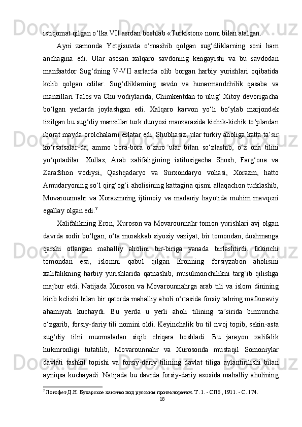 istiqomat qilgan o‘lka VII asrdan boshlab «Turkiston» nomi bilan atalgan.
Ayni   zamonda   Yetgisuvda   o‘rnashib   qolgan   sug‘dliklarning   soni   ham
anchagina   edi.   Ular   asosan   xalqaro   savdoning   kengayishi   va   bu   savdodan
manfaatdor   Sug‘dning   V-VII   asrlarda   olib   borgan   harbiy   yurishlari   oqibatida
kelib   qolgan   edilar.   Sug‘dliklarning   savdo   va   hunarmandchilik   qasaba   va
manzillari Talos va Chu vodiylarida, Chimkentdan to ulug‘ Xitoy devorigacha
bo‘lgan   yerlarda   joylashgan   edi.   Xalqaro   karvon   yo‘li   bo‘ylab   marjondek
tizilgan bu sug‘diy manzillar turk dunyosi manzarasida kichik-kichik to‘plardan
iborat mayda orolchalarni eslatar edi. Shubhasiz, ular turkiy aholiga katta ta’sir
ko‘rsatsalar-da,   ammo   bora-bora   o‘zaro   ular   bilan   so‘zlashib,   o‘z   ona   tilini
yo‘qotadilar.   Xullas,   Arab   xalifaligining   istilosigacha   Shosh,   Farg‘ona   va
Zarafshon   vodiysi,   Qashqadaryo   va   Surxondaryo   vohasi,   Xorazm,   hatto
Amudaryoning so‘l qirg‘og‘i aholisining kattagina qismi allaqachon turklashib,
Movarounnahr   va   Xorazmning   ijtimoiy   va   madaniy   hayotida   muhim   mavqeni
egallay olgan edi. 7
Xalifalikning Eron, Xuroson va Movarounnahr tomon yurishlari avj olgan
davrda sodir bo‘lgan, o‘ta murakkab siyosiy vaziyat, bir tomondan, dushmanga
qarshi   otlangan   mahalliy   aholini   bir-biriga   yanada   birlashtirdi.   Ikkinchi
tomondan   esa,   islomni   qabul   qilgan   Eronning   forsiyzabon   aholisini
xalifalikning   harbiy   yurishlarida   qatnashib,   musulmonchilikni   targ‘ib   qilishga
majbur  etdi. Natijada   Xuroson  va Movarounnahrga arab  tili  va islom  dinining
kirib kelishi bilan bir qatorda mahalliy aholi o‘rtasida forsiy talning mafkuraviy
ahamiyati   kuchaydi.   Bu   yerda   u   yerli   aholi   tilining   ta’sirida   birmuncha
o‘zgarib, forsiy-dariy tili nomini oldi. Keyinchalik bu til rivoj topib, sekin-asta
sug‘diy   tilni   muomaladan   siqib   chiqara   boshladi.   Bu   jarayon   xalifalik
hukmronligi   tutatilib,   Movarounnahr   va   Xurosonda   mustaqil   Somoniylar
davlati   tashkil   topishi   va   forsiy-dariy   tilining   davlat   tiliga   aylantirilishi   bilan
ayniqsa kuchayadi. Natijada bu davrda forsiy-dariy asosida mahalliy aholining
7
  Логофет Д.Н. Бухарское ханство под русским протекторатам. Т . 1. -  СПб ., 1911. -  С . 174.
18