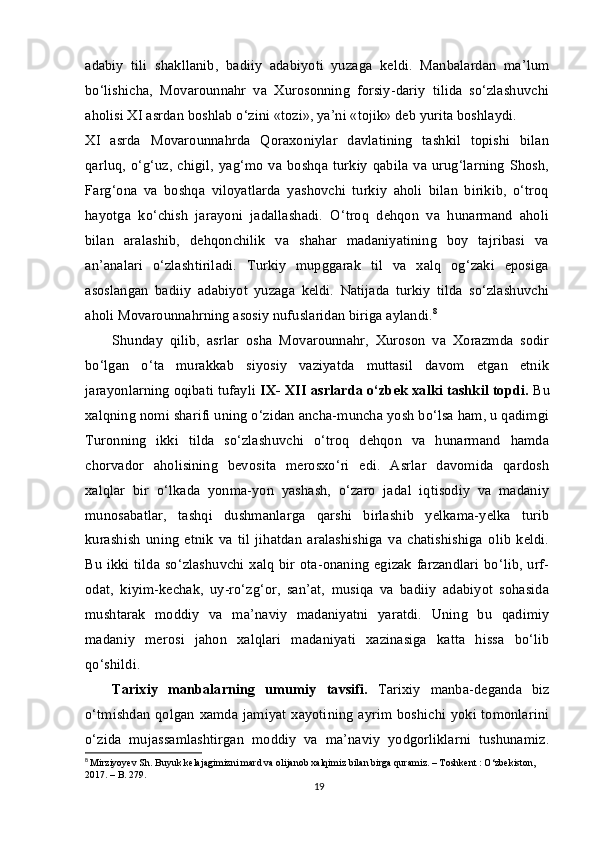 adabiy   tili   shakllanib,   badiiy   adabiyoti   yuzaga   keldi.   Manbalardan   ma’lum
bo‘lishicha,   Movarounnahr   va   Xurosonning   forsiy-dariy   tilida   so‘zlashuvchi
aholisi XI asrdan boshlab o‘zini «tozi», ya’ni «tojik» deb yurita boshlaydi.
XI   asrda   Movarounnahrda   Qoraxoniylar   davlatining   tashkil   topishi   bilan
qarluq,   o‘g‘uz,  chigil,   yag‘mo   va  boshqa  turkiy   qabila   va  urug‘larning   Shosh,
Farg‘ona   va   boshqa   viloyatlarda   yashovchi   turkiy   aholi   bilan   birikib,   o‘troq
hayotga   ko‘chish   jarayoni   jadallashadi.   O‘troq   dehqon   va   hunarmand   aholi
bilan   aralashib,   dehqonchilik   va   shahar   madaniyatining   boy   tajribasi   va
an’analari   o‘zlashtiriladi.   Turkiy   mupggarak   til   va   xalq   og‘zaki   eposiga
asoslangan   badiiy   adabiyot   yuzaga   keldi.   Natijada   turkiy   tilda   so‘zlashuvchi
aholi Movarounnahrning asosiy nufuslaridan biriga aylandi. 8
Shunday   qilib,   asrlar   osha   Movarounnahr,   Xuroson   va   Xorazmda   sodir
bo‘lgan   o‘ta   murakkab   siyosiy   vaziyatda   muttasil   davom   etgan   etnik
jarayonlarning oqibati tufayli  IX- XII asrlarda o‘zbek xalki tashkil topdi.  Bu
xalqning nomi sharifi uning o‘zidan ancha-muncha yosh bo‘lsa ham, u qadimgi
Turonning   ikki   tilda   so‘zlashuvchi   o‘troq   dehqon   va   hunarmand   hamda
chorvador   aholisining   bevosita   merosxo‘ri   edi.   Asrlar   davomida   qardosh
xalqlar   bir   o‘lkada   yonma-yon   yashash,   o‘zaro   jadal   iqtisodiy   va   madaniy
munosabatlar,   tashqi   dushmanlarga   qarshi   birlashib   yelkama-yelka   turib
kurashish   uning   etnik   va   til   jihatdan   aralashishiga   va   chatishishiga   olib   keldi.
Bu ikki tilda so‘zlashuvchi xalq bir ota-onaning egizak  farzandlari bo‘lib, urf-
odat,   kiyim-kechak,   uy-ro‘zg‘or,   san’at,   musiqa   va   badiiy   adabiyot   sohasida
mushtarak   moddiy   va   ma’naviy   madaniyatni   yaratdi.   Uning   bu   qadimiy
madaniy   merosi   jahon   xalqlari   madaniyati   xazinasiga   katta   hissa   bo‘lib
qo‘shildi.
Tarixiy   manbalarning   umumiy   tavsifi.   Tarixiy   manba-deganda   biz
o‘tmishdan  qolgan xamda jamiyat xayotining ayrim boshichi yoki tomonlarini
o‘zida   mujassamlashtirgan   moddiy   va   ma’naviy   yodgorliklarni   tushunamiz.
8
  Mirziyoyev Sh. Buyuk kelajagimizni mard va olijanob xalqimiz bilan birga quramiz. – Toshkent : O‘zbekiston, 
2017. – B. 279.
19 