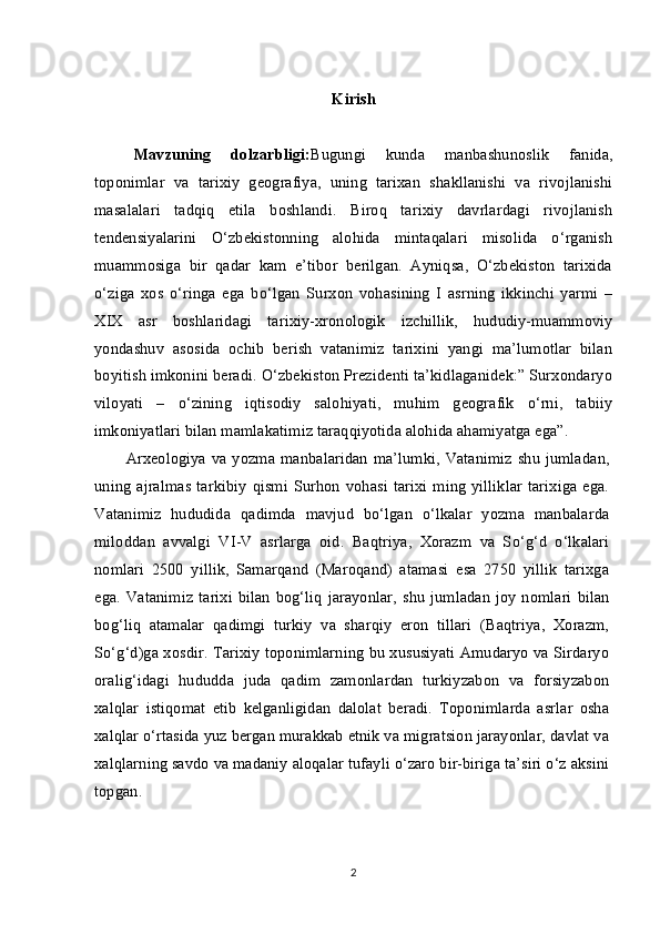 Kirish
Mavzuning   dolzarbligi: Bugungi   kunda   manbashunoslik   fanida,
toponimlar   va   tarixiy   geografiya,   uning   tarixan   shakllanishi   va   rivojlanishi
masalalari   tadqiq   etila   boshlandi.   Biroq   tarixiy   davrlardagi   rivojlanish
tendensiyalarini   O‘zbekistonning   alohida   mintaqalari   misolida   o‘rganish
muammosiga   bir   qadar   kam   e’tibor   berilgan.   Ayniqsa,   O‘zbekiston   tarixida
o‘ziga   xos   o‘ringa   ega   bo‘lgan   Surxon   vohasining   I   asrning   ikkinchi   yarmi   –
XIX   asr   boshlaridagi   tarixiy-xronologik   izchillik,   hududiy-muammoviy
yondashuv   asosida   ochib   berish   vatanimiz   tarixini   yangi   ma’lumotlar   bilan
boyitish imkonini beradi. O‘zbekiston Prezidenti ta’kidlaganidek:” Surxondaryo
viloyati   –   o‘zining   iqtisodiy   salohiyati,   muhim   geografik   o‘rni,   tabiiy
imkoniyatlari bilan mamlakatimiz taraqqiyotida alohida ahamiyatga ega”.
Arxeologiya va yozma manbalaridan   ma’lumki, Vatanimiz  shu  jumladan,
uning  ajralmas  tarkibiy   qismi   Surhon   vohasi   tarixi   ming   yilliklar  tarixiga   ega.
Vatanimiz   hududida   qadimda   mavjud   bo‘lgan   o‘lkalar   yozma   manbalarda
miloddan   avvalgi   VI-V   asrlarga   oid.   Baqtriya,   Xorazm   va   So‘g‘d   o‘lkalari
nomlari   2500   yillik,   Samarqand   (Maroqand)   atamasi   esa   2750   yillik   tarixga
ega. Vatanimiz  tarixi   bilan   bog‘liq   jarayonlar,   shu  jumladan  joy  nomlari   bilan
bog‘liq   atamalar   qadimgi   turkiy   va   sharqiy   eron   tillari   (Baqtriya,   Xorazm,
So‘g‘d)ga xosdir. Tarixiy toponimlarning bu xususiyati Amudaryo va Sirdaryo
oralig‘idagi   hududda   juda   qadim   zamonlardan   turkiyzabon   va   forsiyzabon
xalqlar   istiqomat   etib   kelganligidan   dalolat   beradi.   Toponimlarda   asrlar   osha
xalqlar o‘rtasida yuz bergan murakkab etnik va migratsion jarayonlar, davlat va
xalqlarning savdo va madaniy aloqalar tufayli o‘zaro bir-biriga ta’siri o‘z aksini
topgan.
2 