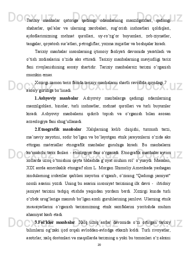 Tarixiy   manbalar   qatoriga   qadimgi   odamlarning   manzilgoxlari,   qadimgi
shaharlar,   qal’alar   va   ularning   xarobalari,   sug‘orish   inshoatlari   qoldiqlari,
ajdodlarimizning   mehnat   qurollari,   uy-ro‘zg‘or   buyumlari,   zeb-ziynatlar,
tangalar, qoyatosh sur’atlari, petrogliflar, yozma xujjatlar va boshqalar kiradi.
Tarixiy   manbalar   insonlarning   ijtimoiy   faoliyati   davomida   yaratiladi   va
o‘tish   xodisalarini   o‘zida   aks   ettiradi.   Tarixiy   manbalarning   mavjudligi   tarix
fani   rivojlanishining   asosiy   shartidir.   Tarixiy   manbalarsiz   tarixni   o‘rganish
mumkin emas.
Xozirgi zamon tarix fanida tarixiy manbalarni shartli ravishda quyidagi 7 
asosiy guruhga bo‘linadi.
1.Ashyoviy   manbalar .   Ashyoviy   manbalarga   qadimgi   odamlarning
manzilgohlari,   binolar,   turli   inshoatlar,   mehnat   qurollari   va   turli   buyumlar
kiradi.   Ashyoviy   manbalarni   qidirib   topish   va   o‘rganish   bilan   asosan
arxeologiya fani shug‘ullanadi.
2.Etnografik   manbalar .   Xalqlarning   kelib   chiqishi,   turmush   tarzi,
ma’naviy   xayotini,   sodir   bo‘lgan   va   bo‘layotgan   etnik   jarayonlarni   o‘zida   aks
ettirgan   materiallar   etnografik   manbalar   guruhiga   kiradi.   Bu   manbalarni
ko‘makchi tarix fanlari - etnologiya fani o‘rganadi. Etnografik manbalar ayrim
xollarda uzoq o‘tmishini qayta tiklashda g‘oyat muhim rol’ o‘ynaydi. Masalan,
XIX asrda amerikalik etnograf olim L. Morgan Shimoliy Amerikada yashagan
xindularning   irokezlar   qaiblasi   xayotini   o‘rganib,   o‘zining   "Qadimgi   jamiyat"
nomli   asarini   yozdi.   Uning   bu   asarini   insoniyat   tarixining   ilk   davri   -     ibtidoiy
jamiyat   tarixini   tadqiq   etishda   yaqindan   yordam   berdi.   Xozirgi   kunda   turli
o‘zbek urug‘lariga mansub bo‘lgan axoli guruhlarining jamlovi. Ularning etnik
xususiyatlarini   o‘rganish   tariximizning   etnik   saxifalarini   yoritishda   muhim
ahamiyat kasb etadi.
3.Fol’klor   manbalar .   Xalq   uzoq   asrlar   davomida   o‘zi   ortirgan   tarixiy
bilimlarni  og‘zaki  ijod  orqali  avloddan-avlodga etkazib  keldi.  Turli  rivoyatlar,
asotirlar, xalq dostonlari va maqollarda tarixning u yoki bu tomonlari o‘z aksini
20 