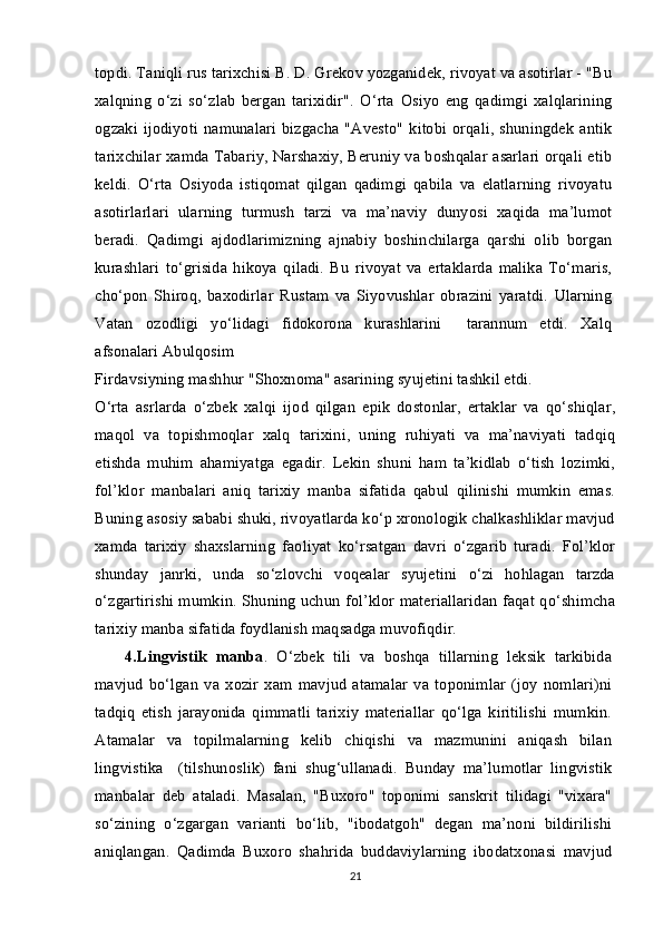 topdi. Taniqli rus tarixchisi B. D. Grekov yozganidek, rivoyat va asotirlar - "Bu
xalqning   o‘zi   so‘zlab   bergan   tarixidir".   O‘rta   Osiyo   eng   qadimgi   xalqlarining
ogzaki ijodiyoti  namunalari  bizgacha  "Avesto"  kitobi orqali,  shuningdek   antik
tarixchilar xamda Tabariy, Narshaxiy, Beruniy va boshqalar asarlari orqali etib
keldi.   O‘rta   Osiyoda   istiqomat   qilgan   qadimgi   qabila   va   elatlarning   rivoyatu
asotirlarlari   ularning   turmush   tarzi   va   ma’naviy   dunyosi   xaqida   ma’lumot
beradi.   Qadimgi   ajdodlarimizning   ajnabiy   boshinchilarga   qarshi   olib   borgan
kurashlari   to‘grisida   hikoya   qiladi.   Bu   rivoyat   va   ertaklarda   malika   To‘maris,
cho‘pon   Shiroq,   baxodirlar   Rustam   va   Siyovushlar   obrazini   yaratdi.   Ularning
Vatan   ozodligi   yo‘lidagi   fidokorona   kurashlarini     tarannum   etdi.   Xalq
afsonalari Abulqosim
Firdavsiyning mashhur "Shoxnoma" asarining syujetini tashkil etdi.
O‘rta   asrlarda   o‘zbek   xalqi   ijod   qilgan   epik   dostonlar,   ertaklar   va   qo‘shiqlar,
maqol   va   topishmoqlar   xalq   tarixini,   uning   ruhiyati   va   ma’naviyati   tadqiq
etishda   muhim   ahamiyatga   egadir.   Lekin   shuni   ham   ta’kidlab   o‘tish   lozimki,
fol’klor   manbalari   aniq   tarixiy   manba   sifatida   qabul   qilinishi   mumkin   emas.
Buning asosiy sababi shuki, rivoyatlarda ko‘p xronologik chalkashliklar mavjud
xamda   tarixiy   shaxslarning   faoliyat   ko‘rsatgan   davri   o‘zgarib   turadi.   Fol’klor
shunday   janrki,   unda   so‘zlovchi   voqealar   syujetini   o‘zi   hohlagan   tarzda
o‘zgartirishi mumkin. Shuning uchun fol’klor materiallaridan faqat qo‘shimcha
tarixiy manba sifatida foydlanish maqsadga muvofiqdir.
4.Lingvistik   manba .   O‘zbek   tili   va   boshqa   tillarning   leksik   tarkibida
mavjud   bo‘lgan   va   xozir   xam   mavjud   atamalar   va   toponimlar   (joy   nomlari)ni
tadqiq   etish   jarayonida   qimmatli   tarixiy   materiallar   qo‘lga   kiritilishi   mumkin.
Atamalar   va   topilmalarning   kelib   chiqishi   va   mazmunini   aniqash   bilan
lingvistika     (tilshunoslik)   fani   shug‘ullanadi.   Bunday   ma’lumotlar   lingvistik
manbalar   deb   ataladi.   Masalan,   "Buxoro"   toponimi   sanskrit   tilidagi   "vixara"
so‘zining   o‘zgargan   varianti   bo‘lib,   "ibodatgoh"   degan   ma’noni   bildirilishi
aniqlangan.   Qadimda   Buxoro   shahrida   buddaviylarning   ibodatxonasi   mavjud
21 