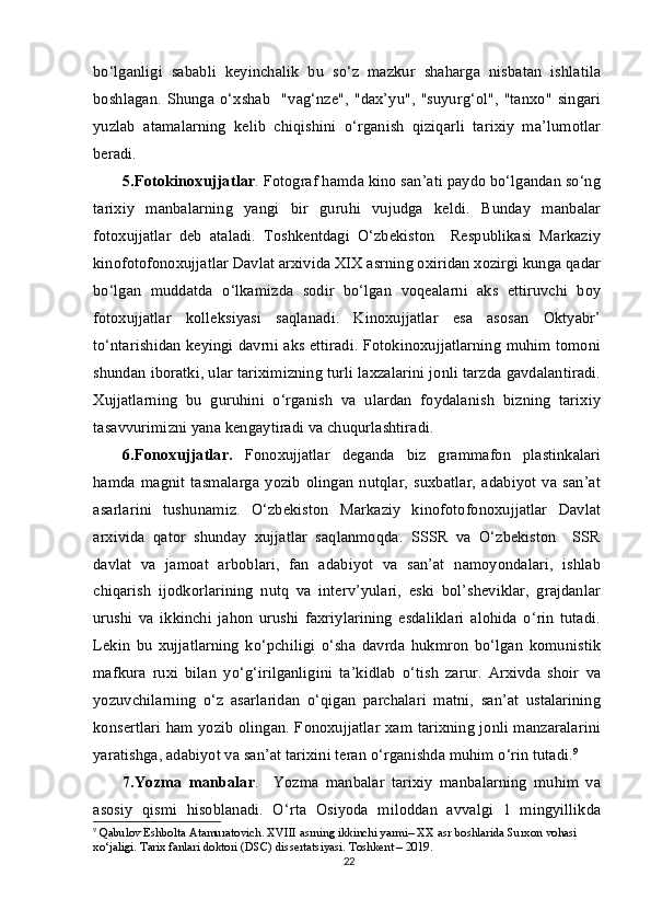 bo‘lganligi   sababli   keyinchalik   bu   so‘z   mazkur   shaharga   nisbatan   ishlatila
boshlagan.  Shunga  o‘xshab     "vag‘nze",   "dax’yu",   "suyurg‘ol",   "tanxo"   singari
yuzlab   atamalarning   kelib   chiqishini   o‘rganish   qiziqarli   tarixiy   ma’lumotlar
beradi.
5.Fotokinoxujjatlar . Fotograf hamda kino san’ati paydo bo‘lgandan so‘ng
tarixiy   manbalarning   yangi   bir   guruhi   vujudga   keldi.   Bunday   manbalar
fotoxujjatlar   deb   ataladi.   Toshkentdagi   O‘zbekiston     Respublikasi   Markaziy
kinofotofonoxujjatlar Davlat arxivida XIX asrning oxiridan xozirgi kunga qadar
bo‘lgan   muddatda   o‘lkamizda   sodir   bo‘lgan   voqealarni   aks   ettiruvchi   boy
fotoxujjatlar   kolleksiyasi   saqlanadi.   Kinoxujjatlar   esa   asosan   Oktyabr’
to‘ntarishidan keyingi davrni aks ettiradi. Fotokinoxujjatlarning muhim tomoni
shundan iboratki, ular tariximizning turli laxzalarini jonli tarzda gavdalantiradi.
Xujjatlarning   bu   guruhini   o‘rganish   va   ulardan   foydalanish   bizning   tarixiy
tasavvurimizni yana kengaytiradi va chuqurlashtiradi.
6.Fonoxujjatlar.   Fonoxujjatlar   deganda   biz   grammafon   plastinkalari
hamda   magnit   tasmalarga   yozib   olingan   nutqlar,   suxbatlar,   adabiyot   va   san’at
asarlarini   tushunamiz.   O‘zbekiston   Markaziy   kinofotofonoxujjatlar   Davlat
arxivida   qator   shunday   xujjatlar   saqlanmoqda.   SSSR   va   O‘zbekiston     SSR
davlat   va   jamoat   arboblari,   fan   adabiyot   va   san’at   namoyondalari,   ishlab
chiqarish   ijodkorlarining   nutq   va   interv’yulari,   eski   bol’sheviklar,   grajdanlar
urushi   va   ikkinchi   jahon   urushi   faxriylarining   esdaliklari   alohida   o‘rin   tutadi.
Lekin   bu   xujjatlarning   ko‘pchiligi   o‘sha   davrda   hukmron   bo‘lgan   komunistik
mafkura   ruxi   bilan   yo‘g‘irilganligini   ta’kidlab   o‘tish   zarur.   Arxivda   shoir   va
yozuvchilarning   o‘z   asarlaridan   o‘qigan   parchalari   matni,   san’at   ustalarining
konsertlari ham yozib olingan. Fonoxujjatlar xam tarixning jonli manzaralarini
yaratishga, adabiyot va san’at tarixini teran o‘rganishda muhim o‘rin tutadi. 9
7.Yozma   manbalar .     Yozma   manbalar   tarixiy   manbalarning   muhim   va
asosiy   qismi   hisoblanadi.   O‘rta   Osiyoda   miloddan   avvalgi   1   mingyillikda
9
  Qabulov Eshbolta Atamuratovich. XVIII asrning ikkinchi yarmi– XX asr boshlarida Surxon vohasi 
xo‘jaligi. Tarix fanlari doktori (DSC) dissertatsiyasi. Toshkent – 2019.
22 