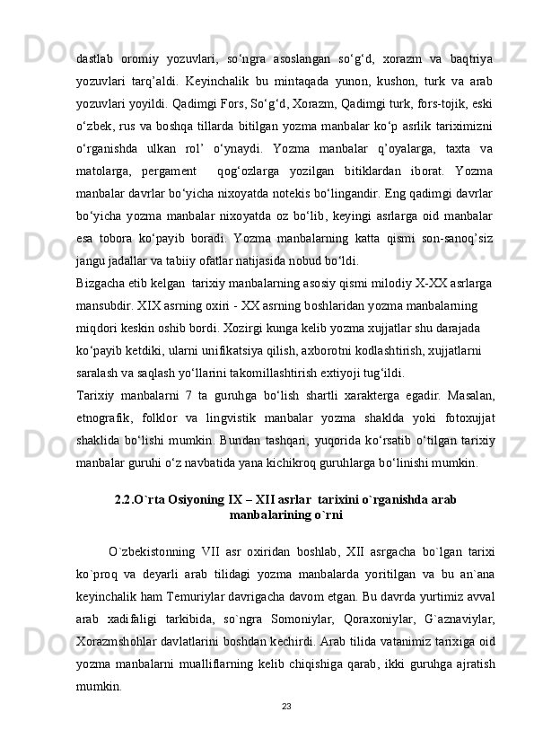 dastlab   oromiy   yozuvlari,   so‘ngra   asoslangan   so‘g‘d,   xorazm   va   baqtriya
yozuvlari   tarq’aldi.   Keyinchalik   bu   mintaqada   yunon,   kushon,   turk   va   arab
yozuvlari yoyildi. Qadimgi Fors, So‘g‘d, Xorazm, Qadimgi turk, fors-tojik, eski
o‘zbek, rus va boshqa tillarda  bitilgan yozma manbalar ko‘p asrlik  tariximizni
o‘rganishda   ulkan   rol’   o‘ynaydi.   Yozma   manbalar   q’oyalarga,   taxta   va
matolarga,   pergament     qog‘ozlarga   yozilgan   bitiklardan   iborat.   Yozma
manbalar davrlar bo‘yicha nixoyatda notekis bo‘lingandir. Eng qadimgi davrlar
bo‘yicha   yozma   manbalar   nixoyatda   oz   bo‘lib,   keyingi   asrlarga   oid   manbalar
esa   tobora   ko‘payib   boradi.   Yozma   manbalarning   katta   qismi   son-sanoq’siz
jangu jadallar va tabiiy ofatlar natijasida nobud bo‘ldi.
Bizgacha etib kelgan  tarixiy manbalarning asosiy qismi milodiy X-XX asrlarga 
mansubdir. XIX asrning oxiri - XX asrning boshlaridan yozma manbalarning 
miqdori keskin oshib bordi. Xozirgi kunga kelib yozma xujjatlar shu darajada 
ko‘payib ketdiki, ularni unifikatsiya qilish, axborotni kodlashtirish, xujjatlarni 
saralash va saqlash yo‘llarini takomillashtirish extiyoji tug‘ildi.
Tarixiy   manbalarni   7   ta   guruhga   bo‘lish   shartli   xarakterga   egadir.   Masalan,
etnografik,   folklor   va   lingvistik   manbalar   yozma   shaklda   yoki   fotoxujjat
shaklida   bo‘lishi   mumkin.   Bundan   tashqari,   yuqorida   ko‘rsatib   o‘tilgan   tarixiy
manbalar guruhi o‘z navbatida yana kichikroq guruhlarga bo‘linishi mumkin.
2.2. O`rta Оsiyoning  IX – XII  asrlar  tariхini o`rganishda arab
manbalarining o`rni
O`zbеkistоnning   VII   asr   охiridan   bоshlab,   ХII   asrgacha   bo`lgan   tariхi
ko`prоq   va   dеyarli   arab   tilidagi   yozma   manbalarda   yoritilgan   va   bu   an`ana
kеyinchalik ham Tеmuriylar davrigacha davоm etgan. Bu davrda yurtimiz avval
arab   хadifaligi   tarkibida,   so`ngra   Sоmоniylar,   Qоraхоniylar,   G`aznaviylar,
Хоrazmshоhlar davlatlarini bоshdan kеchirdi. Arab tilida vatanimiz tariхiga оid
yozma   manbalarni   mualliflarning   kеlib   chiqishiga   qarab,   ikki   guruhga   ajratish
mumkin.
23 