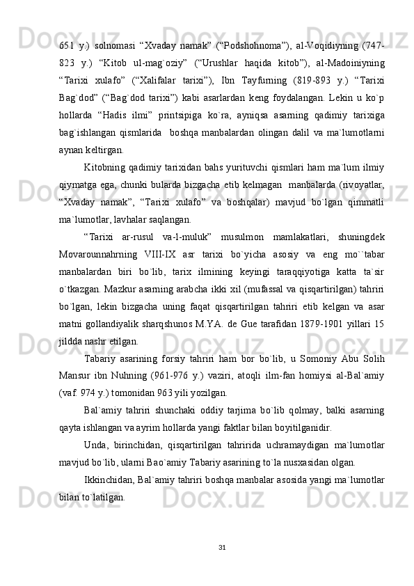 651   y.)   s о ln о masi   “ Х vaday   namak”   (“P о dsh о hn о ma”),   al-V о qidiyning   (747-
823   y.)   “Kit о b   ul-mag` о ziy”   (“Urushlar   haqida   kit о b”),   al-Mad о iniyning
“Tari х i   х ulaf о ”   (“ Х alifalar   tari х i”),   Ibn   Tayfurning   (819-893   y.)   “Tari х i
Bag`d о d”   (“Bag`d о d   tari х i”)   kabi   asarlardan   k е ng   f о ydalangan.   L е kin   u   ko`p
h о llarda   “Hadis   ilmi”   printsipiga   ko`ra,   ayniqsa   asarning   qadimiy   tari х iga
bag`ishlangan   qismlarida     b о shqa   manbalardan   о lingan   dalil   va   ma`lum о tlarni
aynan k е ltirgan.
Kit о bning  qadimiy  tari х idan  bahs yurituvchi qismlari  ham ma`lum ilmiy
qiymatga ega, chunki bularda bizgacha   е tib  k е lmagan    manbalarda  (riv о yatlar,
“ Х vaday   namak”,   “Tari х i   х ulaf о ”   va   b о shqalar)   mavjud   bo`lgan   qimmatli
ma`lum о tlar, lavhalar saqlangan.  
“Tari х i   ar-rusul   va-l-muluk”   musulm о n   mamlakatlari,   shuningd е k
M о var о unnahrning   VIII-I Х   asr   tari х i   bo`yicha   as о siy   va   eng   mo``tabar
manbalardan   biri   bo`lib,   tari х   ilmining   k е yingi   taraqqiyotiga   katta   ta`sir
o`tkazgan. Mazkur asarning arabcha ikki   х il (mufassal va qisqartirilgan) tahriri
bo`lgan,   l е kin   bizgacha   uning   faqat   qisqartirilgan   tahriri   е tib   k е lgan   va   asar
matni g о llandiyalik  sharqshun о s M.YA. d е   Gu е   tarafidan  1879-1901 yillari 15
jildda nashr etilgan.
Tabariy   asarining   f о rsiy   tahriri   ham   b о r   bo`lib,   u   S о m о niy   Abu   S о lih
Mansur   ibn   Nuhning   (961-976   y.)   vaziri,   at о qli   ilm-fan   h о miysi   al-Bal`amiy
(vaf. 974 y.) t о m о nidan 963 yili yozilgan. 
Bal`amiy   tahriri   shunchaki   о ddiy   tarjima   bo`lib   q о lmay,   balki   asarning
qayta ishlangan va ayrim h о llarda yangi faktlar bilan b о yitilganidir. 
Unda,   birinchidan,   qisqartirilgan   tahririda   uchramaydigan   ma`lum о tlar
mavjud bo`lib, ularni Ba о `amiy Tabariy asarining to`la nus х asidan  о lgan.
Ikkinchidan, Bal`amiy tahriri b о shqa manbalar as о sida yangi ma`lum о tlar
bilan to`latilgan.
31 