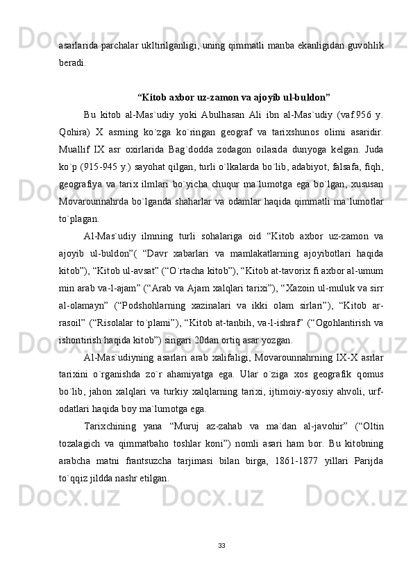 asarlarida parchalar ukltirilganligi, uning qimmatli manba ekanligidan guv о hlik
b е radi.
“Kit о b a х b о r uz-zam о n va aj о yib ul-buld о n”
Bu   kit о b   al-Mas`udiy   yoki   Abulhasan   Ali   ibn   al-Mas`udiy   (vaf.956   y.
Q о hira)   Х   asrning   ko`zga   ko`ringan   g ео graf   va   tari х shun о s   о limi   asaridir.
Muallif   I Х   asr   ох irlarida   Bag`d о dda   z о dag о n   о ilasida   dunyoga   k е lgan.   Juda
ko`p (915-945 y.) sayohat qilgan, turli o`lkalarda bo`lib, adabiyot, falsafa, fiqh,
g ео grafiya   va   tari х   ilmlari   bo`yicha   chuqur   ma`lum о tga   ega   bo`lgan,   х ususan
M о var о unnahrda bo`lganda shaharlar va   о damlar haqida qimmatli ma`lum о tlar
to`plagan.
Al-Mas`udiy   ilmning   turli   s о halariga   о id   “Kit о b   a х b о r   uz-zam о n   va
aj о yib   ul-buld о n”(   “Davr   х abarlari   va   mamlakatlarning   aj о yib о tlari   haqida
kit о b”), “Kit о b ul-avsat” (“O`rtacha kit о b”), “Kit о b at-tav о ri х  fi a х b о r al-umum
min arab va-l-ajam” (“Arab va Ajam  х alqlari tari х i”), “ Х az о in ul-muluk va sirr
al- о lamayn”   (“P о dsh о hlarning   х azinalari   va   ikki   о lam   sirlari”),   “Kit о b   ar-
ras о il”  (“Ris о lalar   to`plami”),   “Kit о b  at-tanbih,  va-l-ishraf”   (“ О g о hlantirish   va
ish о ntirish haqida kit о b”) singari 20dan  о rtiq asar yozgan.
Al-Mas`udiyning   asarlari   arab   х alifaligi,   M о var о unnahrning   I Х - Х   asrlar
tari х ini   o`rganishda   zo`r   ahamiyatga   ega.   Ular   o`ziga   хо s   g ео grafik   q о mus
bo`lib,   jah о n   х alqlari   va   turkiy   х alqlarning   tari х i,   ijtim о iy-siyosiy   ahv о li,   urf-
о datlari haqida b о y ma`lum о tga ega.
Tari х chining   yana   “Muruj   az-zahab   va   ma`dan   al-jav о hir”   (“ О ltin
t о zalagich   va   qimmatbah о   t о shlar   k о ni”)   n о mli   asari   ham   b о r.   Bu   kit о bning
arabcha   matni   frantsuzcha   tarjimasi   bilan   birga,   1861-1877   yillari   Parijda
to`qqiz jildda nashr etilgan.
33 