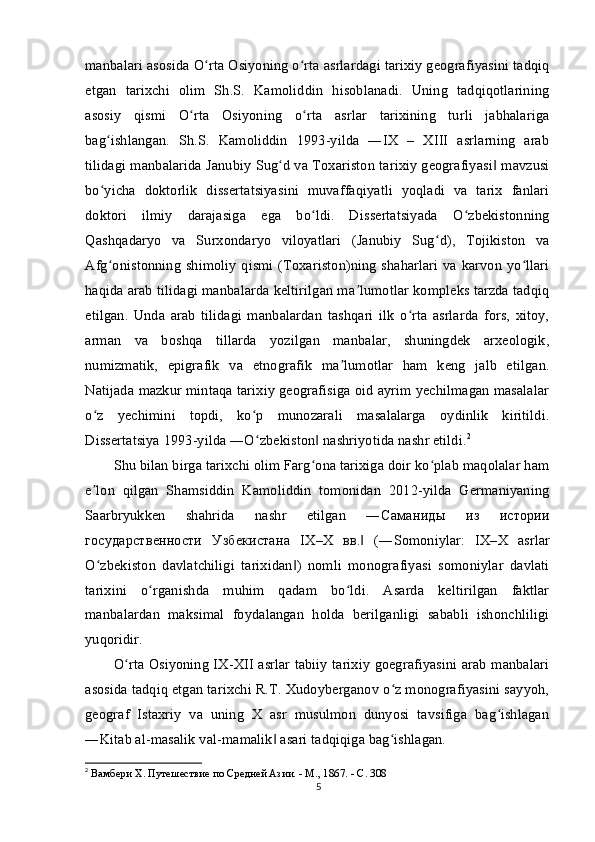 manbalari asosida O rta Osiyoning o rta asrlardagi tarixiy geografiyasini tadqiqʻ ʻ
etgan   tarixchi   olim   Sh.S.   Kamoliddin   hisoblanadi.   Uning   tadqiqotlarining
asosiy   qismi   O rta   Osiyoning   o rta   asrlar   tarixining   turli   jabhalariga	
ʻ ʻ
bag ishlangan.   Sh.S.   Kamoliddin   1993-yilda   ―IX   –   XIII   asrlarning   arab	
ʻ
tilidagi manbalarida Janubiy Sug d va Toxariston tarixiy geografiyasi  mavzusi	
ʻ ‖
bo yicha   doktorlik   dissertatsiyasini   muvaffaqiyatli   yoqladi   va   tarix   fanlari	
ʻ
doktori   ilmiy   darajasiga   ega   bo ldi.   Dissertatsiyada   O zbekistonning	
ʻ ʻ
Qashqadaryo   va   Surxondaryo   viloyatlari   (Janubiy   Sug d),   Tojikiston   va	
ʻ
Afg onistonning shimoliy qismi (Toxariston)ning shaharlari  va karvon yo llari	
ʻ ʻ
haqida arab tilidagi manbalarda keltirilgan ma lumotlar kompleks tarzda tadqiq	
ʼ
etilgan.   Unda   arab   tilidagi   manbalardan   tashqari   ilk   o rta   asrlarda   fors,   xitoy,	
ʻ
arman   va   boshqa   tillarda   yozilgan   manbalar,   shuningdek   arxeologik,
numizmatik,   epigrafik   va   etnografik   ma lumotlar   ham   keng   jalb   etilgan.	
ʼ
Natijada mazkur mintaqa tarixiy geografisiga oid ayrim yechilmagan masalalar
o z   yechimini   topdi,   ko p   munozarali   masalalarga   oydinlik   kiritildi.	
ʻ ʻ
Dissertatsiya 1993-yilda ―O zbekiston  nashriyotida nashr etildi.	
ʻ ‖ 2
Shu bilan birga tarixchi olim Farg ona tarixiga doir ko plab maqolalar ham	
ʻ ʻ
e lon   qilgan   Shamsiddin   Kamoliddin   tomonidan   2012-yilda   Germaniyaning	
ʼ
Saarbryukken   shahrida   nashr   etilgan   ― Саманиды   из   истории
государственности   Узбекистана   I Х – Х   вв .   (―Somoniylar:   IX–X   asrlar	
‖
O zbekiston   davlatchiligi   tarixidan )   nomli   monografiyasi   somoniylar   davlati	
ʻ ‖
tarixini   o rganishda   muhim   qadam   bo ldi.   Asarda   keltirilgan   faktlar	
ʻ ʻ
manbalardan   maksimal   foydalangan   holda   berilganligi   sababli   ishonchliligi
yuqoridir.
O rta Osiyoning IX-XII asrlar tabiiy tarixiy goegrafiyasini arab manbalari	
ʻ
asosida tadqiq etgan tarixchi R.T. Xudoyberganov o z monografiyasini sayyoh,	
ʻ
geograf   Istaxriy   va   uning   X   asr   musulmon   dunyosi   tavsifiga   bag ishlagan	
ʻ
―Kitab al-masalik val-mamalik  asari tadqiqiga bag ishlagan.	
‖ ʻ
2
  Вамбери X. Путешествие по Средней Азии. - М., 1867. - С. 308
5