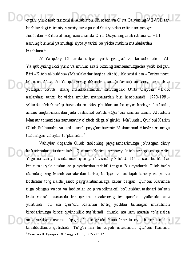 etgan) yirik arab tarixchisi. Arabiston, Xuroson va O’rta Osiyoning VII-VIII asr
boshlaridagi ijtimoiy-siyosiy tarixiga oid ikki yuzdan ortiq asar yozgan. 
Jumladan, «Kitob al-mag’ozi» asarida O’rta Osiyoning arab istilosi va VIII 
asrning birinchi yarmidagi siyosiy tarixi bo’yicha muhim manbalardan 
hisoblanadi. 
Al-Ya’qubiy   IX   asrda   o’tgan   yirik   geograf   va   tarixchi   olim.   Al-
Ya’qubiyning ikki yirik va muhim asari bizning zamonamizgacha yetib kelgan.
Biri «Kitob al-buldon» (Mamlakatlar haqida kitob), ikkinchisi esa «Tarix» nomi
bilan   mashhur.   Al-Ya‘qubiyning   ikkinchi   asari   («Tarix»)   umumiy   tarix   tilida
yozilgan   bo’lib,   sharq   mamlakatlarida,   shuningdek   O’rta   Osiyoni   VII-IX
asrlardagi   tarixi   bo’yicha   muhim   manbalardan   biri   hisoblanadi.   1990-1991-
yillarda   o’zbek   xalqi   hayotida   moddiy   jihatdan   ancha   qiyin   kechgan   bo’lsada,
ammo nuqtai-nazardan juda barkamol bo’ldi. «Qur oni karim» ulamo Alouddin‟
Mansur tomonidan zamonaviy o’zbek tiliga o’girildi. Ma‘lumki, Qur‘oni Karim
Olloh Subhanahu va taolo janob payg’ambarimiz Muhammad Alayhis-salomga
tushirilgan vahiylar to’plamidir.  3
Vahiylar   deganda   Olloh   taoloning   payg’ambarimizga   jo’natgan   diniy
ko’rsatmalari   tushuniladi.   Qur‘oni   Karim   samoviy   kitoblarning   oxirgisidir.
Yigirma uch yil ichida nozil qilingan bu shohiy kitobda 114 ta sura bo’lib, har
bir sura u yoki undan ko’p oyatlardan tashkil topgan. Bu oyatlarda Olloh taolo
olamdagi   eng   kichik   zarralardan   tortib,   bo’lgan   va   bo’lajak   tarixiy   voqea   va
hodisalar   to’g’risida   janob   payg’ambarimizga   xabar   bergan.   Qur‘oni   Karimda
tilga   olingan   voqea   va   hodisalar   ko’p   va   xilma-xil   bo’lishidan   tashqari   ba’zan
bitta   masala   xususida   bir   qancha   suralarning   bir   qancha   oyatlarida   so’z
yuritiladi,   bu   esa   Qur‘oni   Karimni   to’liq   yoddan   bilmagan   musulmon
birodarimizga   biroz   qiyinchilik   tug’diradi,   chunki   ma‘lum   masala   to’g’risida
so’z   yuritgan   oyatni   o’qigan,   bu   to’g’rida   Yana   bironta   oyat   bormikan   deb
taraddudlanib   qolishadi.   To’g’ri   har   bir   ziyoli   musulmon   Qur‘oni   Karimni
3
  Савельев П. Бухара в 1835 году. - СПб., 1856. - С. 12.
7 