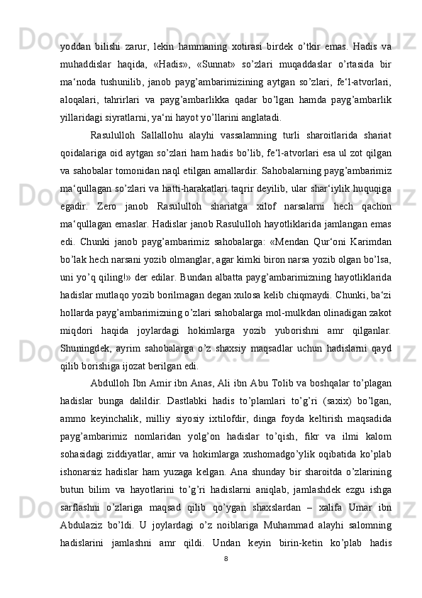 yoddan   bilishi   zarur,   lekin   hammaning   xotirasi   birdek   o’tkir   emas.   Hadis   va
muhaddislar   haqida,   «Hadis»,   «Sunnat»   so’zlari   muqaddaslar   o’rtasida   bir
ma‘noda   tushunilib,   janob   payg’ambarimizining   aytgan   so’zlari,   fe‘l-atvorlari,
aloqalari,   tahrirlari   va   payg’ambarlikka   qadar   bo’lgan   hamda   payg’ambarlik
yillaridagi siyratlarni, ya‘ni hayot yo’llarini anglatadi. 
Rasululloh   Sallallohu   alayhi   vassalamning   turli   sharoitlarida   shariat
qoidalariga oid aytgan so’zlari ham hadis bo’lib, fe‘l-atvorlari esa ul zot qilgan
va sahobalar tomonidan naql etilgan amallardir. Sahobalarning payg’ambarimiz
ma‘qullagan so’zlari va hatti-harakatlari taqrir deyilib, ular shar‘iylik huquqiga
egadir.   Zero   janob   Rasululloh   shariatga   xilof   narsalarni   hech   qachon
ma‘qullagan emaslar. Hadislar janob Rasululloh hayotliklarida jamlangan emas
edi.   Chunki   janob   payg’ambarimiz   sahobalarga:   «Mendan   Qur‘oni   Karimdan
bo’lak hech narsani yozib olmanglar, agar kimki biron narsa yozib olgan bo’lsa,
uni yo’q qiling!» der edilar. Bundan albatta payg’ambarimizning hayotliklarida
hadislar mutlaqo yozib borilmagan degan xulosa kelib chiqmaydi. Chunki, ba‘zi
hollarda payg’ambarimizning o’zlari sahobalarga mol-mulkdan olinadigan zakot
miqdori   haqida   joylardagi   hokimlarga   yozib   yuborishni   amr   qilganlar.
Shuningdek,   ayrim   sahobalarga   o’z   shaxsiy   maqsadlar   uchun   hadislarni   qayd
qilib borishiga ijozat berilgan edi. 
Abdulloh Ibn Amir ibn Anas, Ali ibn Abu Tolib va boshqalar to’plagan
hadislar   bunga   dalildir.   Dastlabki   hadis   to’plamlari   to’g’ri   (saxix)   bo’lgan,
ammo   keyinchalik,   milliy   siyosiy   ixtilofdir,   dinga   foyda   keltirish   maqsadida
payg’ambarimiz   nomlaridan   yolg’on   hadislar   to’qish,   fikr   va   ilmi   kalom
sohasidagi  ziddiyatlar,  amir  va hokimlarga xushomadgo’ylik  oqibatida  ko’plab
ishonarsiz   hadislar   ham   yuzaga   kelgan.   Ana   shunday   bir   sharoitda   o’zlarining
butun   bilim   va   hayotlarini   to’g’ri   hadislarni   aniqlab,   jamlashdek   ezgu   ishga
sarflashni   o’zlariga   maqsad   qilib   qo’ygan   shaxslardan   –   xalifa   Umar   ibn
Abdulaziz   bo’ldi.   U   joylardagi   o’z   noiblariga   Muhammad   alayhi   salomning
hadislarini   jamlashni   amr   qildi.   Undan   keyin   birin-ketin   ko’plab   hadis
8 