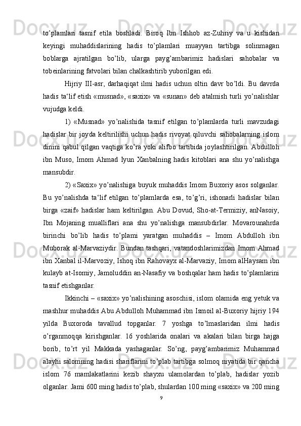 to’plamlari   tasnif   etila   boshladi.   Biroq   Ibn   Ishhob   az-Zuhriy   va   u   kishidan
keyingi   muhaddislarining   hadis   to’plamlari   muayyan   tartibga   solinmagan
boblarga   ajratilgan   bo’lib,   ularga   payg’ambarimiz   hadislari   sahobalar   va
tobeinlarining fatvolari bilan chalkashtirib yuborilgan edi. 
Hijriy   III-asr,   darhaqiqat   ilmi   hadis   uchun   oltin   davr   bo’ldi.   Bu   davrda
hadis ta‘lif etish «musnad», «saxix» va «sunan» deb atalmish turli yo’nalishlar
vujudga keldi. 
1)   «Musnad»   yo’nalishida   tasnif   etilgan   to’plamlarda   turli   mavzudagi
hadislar  bir  joyda  keltirilishi  uchun   hadis  rivoyat   qiluvchi  sahobalarning  islom
dinini qabul qilgan vaqtiga ko’ra yoki alifbo tartibida joylashtirilgan. Abdulloh
ibn   Muso,   Imom   Ahmad   Iyun   Xanbalning   hadis   kitoblari   ana   shu   yo’nalishga
mansubdir. 
2) «Saxix» yo’nalishiga buyuk muhaddis Imom Buxoriy asos solganlar.
Bu   yo’nalishda   ta‘lif   etilgan   to’plamlarda   esa,   to’g’ri,   ishonarli   hadislar   bilan
birga   «zaif»   hadislar   ham   keltirilgan.   Abu   Dovud,   Sho-at-Termiziy,   anNasoiy,
Ibn   Mojaning   mualliflari   ana   shu   yo’nalishga   mansubdirlar.   Movarounahrda
birinchi   bo’lib   hadis   to’plami   yaratgan   muhaddis   –   Imom   Abdulloh   ibn
Muborak   al-Marvaziydir.   Bundan   tashqari,   vatandoshlarimizdan   Imom   Ahmad
ibn Xanbal il-Marvoziy, Ishoq ibn Rahovayx al-Marvaziy, Imom alHaysam ibn
kulayb at-Isomiy, Jamoluddin an-Nasafiy va boshqalar ham hadis to’plamlarini
tasnif etishganlar. 
Ikkinchi – «saxix» yo’nalishining asoschisi, islom olamida eng yetuk va
mashhur muhaddis Abu Abdulloh Muhammad ibn Ismoil al-Buxoriy hijriy 194
yilda   Buxoroda   tavallud   topganlar.   7   yoshga   to’lmaslaridan   ilmi   hadis
o’rganmoqqa   kirishganlar.   16   yoshlarida   onalari   va   akalari   bilan   birga   hajga
borib,   to’rt   yil   Makkada   yashaganlar.   So’ng,   payg’ambarimiz   Muhammad
alayhi salomning hadisi shariflarini to’plab tartibga solmoq niyatida bir qancha
islom   76   mamlakatlarini   kezib   shayxu   ulamolardan   to’plab,   hadislar   yozib
olganlar. Jami 600 ming hadis to’plab, shulardan 100 ming «saxix» va 200 ming
9 