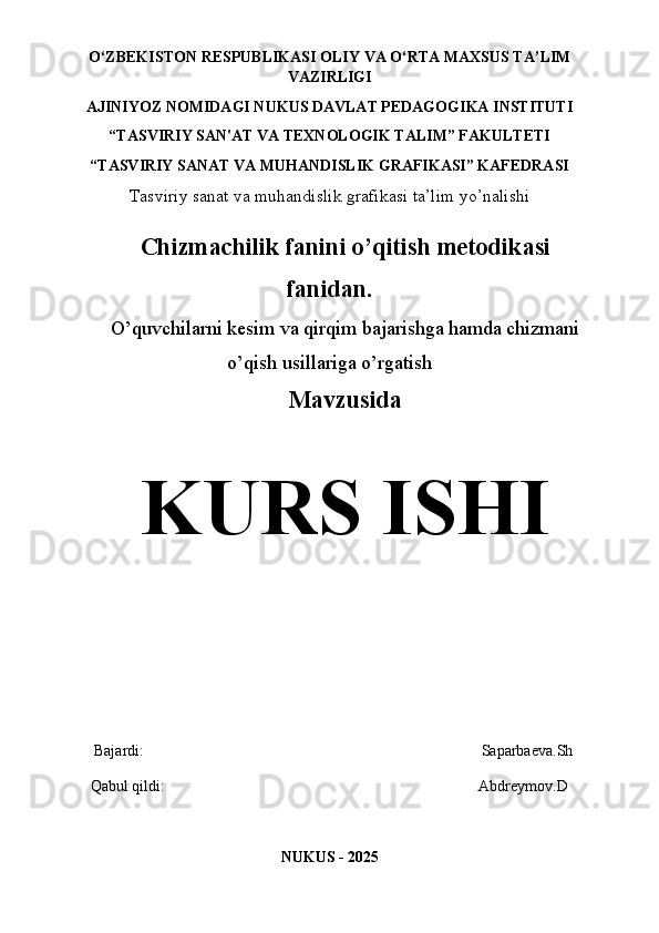 O‘ZBEKISTON   RESPUBLIKASI OLIY   VA   O‘RTA   MAXSUS TA’LIM
VAZIRLIGI 
AJINIYOZ  NOMIDAGI NUKUS DAVLAT PEDAGOGIKA INSTITUTI
“TASVIRIY SAN'AT VA TEXNOLOGIK TALIM” FAKULTETI
“TASVIRIY SANAT VA MUHANDISLIK GRAFIKASI” KAFEDRASI
Tasviriy sanat va muhandislik grafikasi ta’lim yo’nalishi
Chizmachilik fanini o’qitish metodikasi
fanidan.
O’quvchilarni kesim va qirqim bajarishga hamda chizmani
o’qish usillariga o’rgatish
Mavzusida
KURS ISHI
    Bajardi:                                                                                       Saparbaeva.Sh
   Qabul qildi:                                                                                 Abdreymov.D
NUKUS - 202 5 