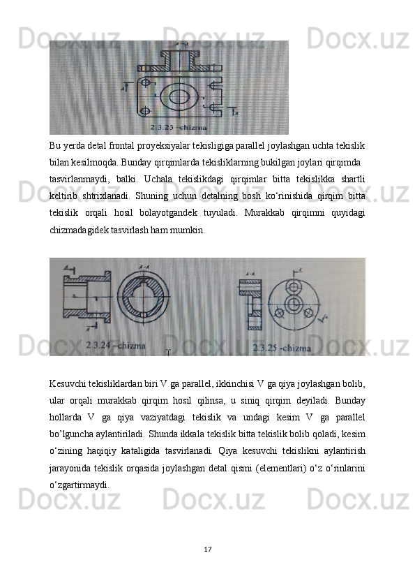 Bu yerda detal frontal proyeksiyalar tekisligiga parallel joylashgan uchta tekislik
bilan kesilmoqda. Bunday qirqimlarda tekisliklarning bukilgan joylari qirqimda
tasvirlanmaydi,   balki.   Uchala   tekislikdagi   qirqimlar   bitta   tekislikka   shartli
keltirib   shtrixlanadi.   Shuning   uchun   detalning   bosh   ko‘rinishida   qirqim   bitta
tekislik   orqali   hosil   bolayotgandek   tuyuladi.   Murakkab   qirqimni   quyidagi
chizmadagidek tasvirlash ham mumkin.
Kesuvchi tekisliklardan biri V ga parallel, ikkinchisi V ga qiya joylashgan bolib,
ular   orqali   murakkab   qirqim   hosil   qilinsa,   u   siniq   qirqim   deyiladi.   Bunday
hollarda   V   ga   qiya   vaziyatdagi   tekislik   va   undagi   kesim   V   ga   parallel
bo’lguncha aylantiriladi. Shunda ikkala tekislik bitta tekislik bolib qoladi, kesim
o‘zining   haqiqiy   kataligida   tasvirlanadi.   Qiya   kesuvchi   tekislikni   aylantirish
jarayonida  tekislik  orqasida  joylashgan  detal   qismi  (elementlari)   o‘z o‘rinlarini
o‘zgartirmaydi.
17 