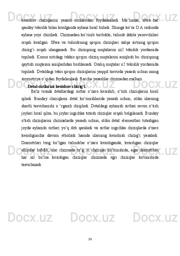 kesishuv   chiziqlarini   yasash   usullaridan   foydalaniladi.   Ma’lumki,   sfera   har
qanday tekislik bilan kesilganda aylana hosil boladi. Shunga ko‘ra  О  A radiusda
aylana  yoyi  chiziladi.  Chizmadan  ko‘rinib  turibdiki, tsilindr   ikkita  yasovchilari
orqali   kesilgan.   Sfera   va   tsilindrning   qirqim   chiziqlari   xalqa   sirtning   qirqim
chizig’i   orqali   ulanganadi.   Bu   chiziqning   nuqtalarini   ш 2   tekislik   yordamida
topiladi. Konus sirtidagi tekkis qirqim chiziq nuqtalarini aniqlash bu chiziqning
qaytish nuqtasini aniqlashdan boshlanadi. Oraliq nuqtalar o2 tekislik yordamida
topiladi   Detaldagi tekis qirqim chiziqlarini yaqqol tasvirda yasash uchun uning
simmetriya o‘qidan foydalaniladi. Barcha yasashlar chizmadan ma'lum.
      Detal sirtlarini kesishuv chizig‘i.
          Ba'zi   texnik   detallardagi   sirtlar   o‘zaro   kesishib,   o‘tish   chiziqlarini   hosil
qiladi.   Bunday   chiziqlarni   detal   ko‘rinishlarida   yasash   uchun,   oldin   ularning
shartli   tasvirlanishi   o   ‘rganib   chiqiladi.   Detaldagi   aylanish   sirtlari   ravon   o‘tish
joylari hosil qilsa, bu joylar ingichka tutash chiziqlar orqali belgilanadi. Bunday
o'tish   chiziqlarini   chizmalarda   yasash   uchun,   oldin   detal   elementlari   tutashgan
joyda   aylanish   sirtlari   yo‘q   deb   qaraladi   va   sirtlar   ingichka   chiziqlarda   o'zaro
kesishguncha   davom   ettiriladi   hamda   ularning   kesishish   chizig‘i   yasaladi.
Diametrlari   teng   bo‘lgan   tsilindrlar   o‘zaro   kesishganda,   kesishgan   chiziqlar
ellipslar   boMib,   ular   chizmada   to‘g   ‘ri   chiziqlar   ko‘rinishida ,   agar   diametrlari
har   xil   bo‘lsa   kesishgan   chiziqlar   chizmada   egri   chiziqlar   ko'rinishida
tasvirlanadi .
20 