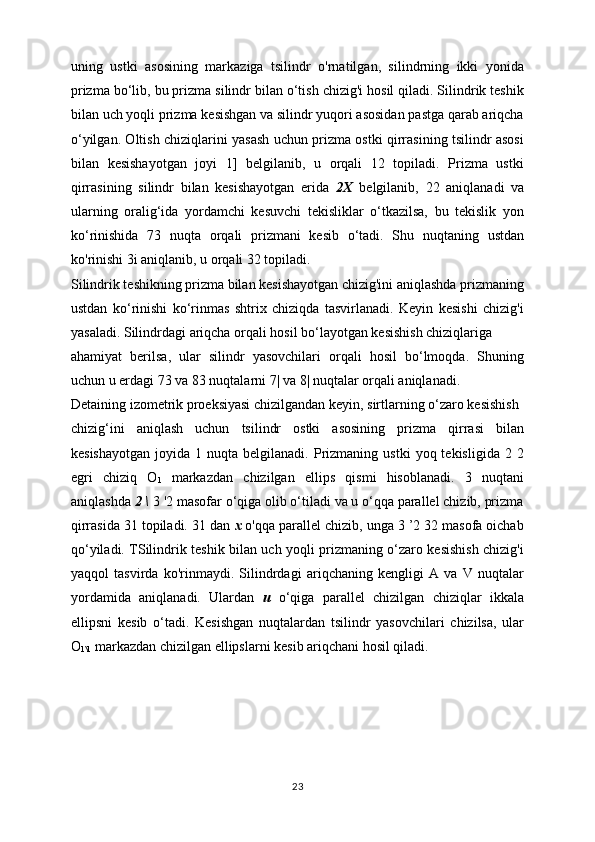 uning   ustki   asosining   markaziga   tsilindr   o'rnatilgan,   silindrning   ikki   yonida
prizma bo‘lib, bu prizma silindr bilan o‘tish chizig'i hosil qiladi. Silindrik teshik
bilan uch yoqli prizma kesishgan va silindr yuqori asosidan pastga qarab ariqcha
o‘yilgan. Oltish chiziqlarini yasash uchun prizma ostki qirrasining tsilindr asosi
bilan   kesishayotgan   joyi   1]   belgilanib,   u   orqali   12   topiladi.   Prizma   ustki
qirrasining   silindr   bilan   kesishayotgan   erida   2X   belgilanib,   22   aniqlanadi   va
ularning   oralig‘ida   yordamchi   kesuvchi   tekisliklar   o‘tkazilsa,   bu   tekislik   yon
ko‘rinishida   73   nuqta   orqali   prizmani   kesib   o‘tadi.   Shu   nuqtaning   ustdan
ko'rinishi 3i aniqlanib, u orqali 32 topiladi.
Silindrik teshikning prizma bilan kesishayotgan chizig'ini aniqlashda prizmaning
ustdan   ko‘rinishi   ko‘rinmas   shtrix   chiziqda   tasvirlanadi.   Keyin   kesishi   chizig'i
yasaladi. Silindrdagi ariqcha orqali hosil bo‘layotgan kesishish chiziqlariga
ahamiyat   berilsa,   ular   silindr   yasovchilari   orqali   hosil   bo‘lmoqda.   Shuning
uchun u erdagi 73 va 83 nuqtalarni 7| va 8| nuqtalar orqali aniqlanadi.
Detaining izometrik proeksiyasi chizilgandan keyin, sirtlarning o‘zaro kesishish
chizig‘ini   aniqlash   uchun   tsilindr   ostki   asosining   prizma   qirrasi   bilan
kesishayotgan  joyida  1  nuqta  belgilanadi.  Prizmaning  ustki  yoq  tekisligida   2  2
egri   chiziq   O
1   markazdan   chizilgan   ellips   qismi   hisoblanadi.   3   nuqtani
aniqlashda  2 \  3 '2 masofar o‘qiga olib o‘tiladi va u o‘qqa parallel chizib, prizma
qirrasida 31 topiladi. 31 dan  x  o'qqa parallel chizib, unga 3 ’2 32 masofa oichab
qo‘yiladi. TSilindrik teshik bilan uch yoqli prizmaning o‘zaro kesishish chizig'i
yaqqol   tasvirda   ko'rinmaydi.   Silindrdagi   ariqchaning   kengligi   A   va   V   nuqtalar
yordamida   aniqlanadi.   Ulardan   и   o‘qiga   parallel   chizilgan   chiziqlar   ikkala
ellipsni   kesib   o‘tadi.   Kesishgan   nuqtalardan   tsilindr   yasovchilari   chizilsa,   ular
O
1\1  markazdan chizilgan ellipslarni kesib ariqchani hosil qiladi.
23 