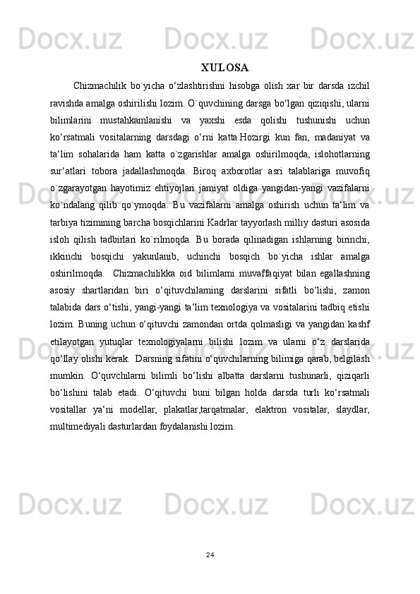 XULOSA
            Chizmachilik   bo`yicha   o‘zlashtirishni   hisobga   olish   xar   bir   darsda   izchil
ravishda amalga oshirilishi lozim. O`quvchining darsga bo‘lgan qiziqishi, ularni
bilimlarini   mustahkamlanishi   va   yaxshi   esda   qolishi   tushunishi   uchun
ko‘rsatmali   vositalarning   darsdagi   o‘rni   katta.Hozirgi   kun   fan,   madaniyat   va
ta‘lim   sohalarida   ham   katta   o`zgarishlar   amalga   oshirilmoqda,   islohotlarning
sur‘atlari   tobora   jadallashmoqda.   Biroq   axborotlar   asri   talablariga   muvofiq
o`zgarayotgan   hayotimiz   ehtiyojlari   jamiyat   oldiga   yangidan-yangi   vazifalarni
ko`ndalang   qilib   qo`ymoqda.   Bu   vazifalarni   amalga   oshirish   uchun   ta‘lim   va
tarbiya tizimining barcha bosqichlarini Kadrlar tayyorlash milliy dasturi asosida
isloh   qilish   tadbirlari   ko`rilmoqda.   Bu   borada   qilinadigan   ishlarning   birinchi,
ikkinchi   bosqichi   yakunlanib,   uchinchi   bosqich   bo`yicha   ishlar   amalga
oshirilmoqda.     Chizmachilikka   oid   bilimlarni   muvaffaqiyat   bilan   egallashning
asosiy   shartlaridan   biri   o‘qituvchilarning   darslarini   sifatli   bo‘lishi,   zamon
talabida dars o‘tishi, yangi-yangi ta‘lim texnologiya va vositalarini tadbiq etishi
lozim. Buning  uchun  o‘qituvchi   zamondan  ortda  qolmasligi   va yangidan  kashf
etilayotgan   yutuqlar   texnologiyalarni   bilishi   lozim   va   ularni   o‘z   darslarida
qo‘llay olishi kerak.  Darsning sifatini o‘quvchilarning bilimiga qarab, belgilash
mumkin.   O‘quvchilarni   bilimli   bo‘lishi   albatta   darslarni   tushunarli,   qiziqarli
bo‘lishini   talab   etadi.   O‘qituvchi   buni   bilgan   holda   darsda   turli   ko‘rsatmali
vositallar   ya‘ni   modellar,   plakatlar,tarqatmalar,   elaktron   vositalar,   slaydlar,
multimediyali dasturlardan foydalanishi lozim.
24 