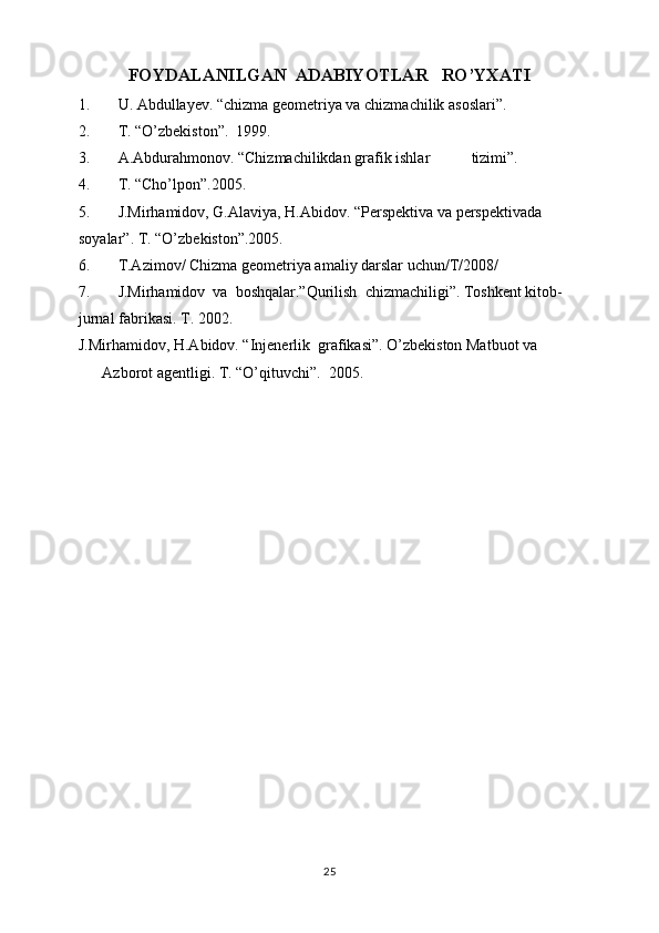FOYDALANILGAN  ADABIYOTLAR   RO’YXATI
1. U. Abdullayev. “chizma geometriya va chizmachilik asoslari”. 
2. T. “O’zbekiston”.  1999. 
3. A.Abdurahmonov. “Chizmachilikdan grafik ishlar  tizimi”. 
4. T. “Cho’lpon”.2005. 
5. J.Mirhamidov, G.Alaviya, H.Abidov. “Perspektiva va perspektivada 
soyalar”. T. “O’zbekiston”.2005. 
6. T.Azimov/ Chizma geometriya amaliy darslar uchun/T/2008/ 
7. J.Mirhamidov  va  boshqalar.”Qurilish  chizmachiligi”. Toshkent kitob-
jurnal fabrikasi. T. 2002. 
J.Mirhamidov, H.Abidov. “Injenerlik  grafikasi”. O’zbekiston Matbuot va 
Azborot agentligi. T. “O’qituvchi”.  2005.
25 