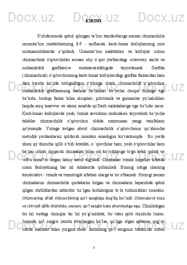 KIRISH
                    0‘zbekis е onda qabul  qilingan ta’lim standartlariga asosan chizmachilik
umumta’lim   maktablarining   8-9   -   sinflarida,   kasb-hunar   kollejlarining   mos
mutaxasisliklarida   o‘qitiladi.   Umumta’lim   maktablari   va   kollejlar   uchun
chizmachiuk   o'qituvchilari   asosan   oliy   o‘quv   yurtlaridagi   ≪ tasviriy   san'at   va
muhandislik   grafikasi ≫   mutaxassislikligida   tayyorlanadi.   Grafika
(chizmachiuk) o’qituvchisining kasb-hunar kollejlaridagi grafika fanlaridan ham
dars   berishi   ko’zda   tutilganligini   e’tiborga   olsak,   chizmachilik   o’qituvchisi
muhandislik   grafikasining   hamma   bo’limlari   bo’yicha   chuqur   bilimga   ega
bo’lishi,   boshqa   fanlar   bilan   aloqalari,   politexnik   va   gumanitar   yo’nalishlari
haqida aniq tasavvur va ularni amalda qo’llash malakalariga ega bo’lishi zarur.
Kasb-hunar   kollejlarida   yosh,   texnik   savodxon   xodimlarni   tayyorlash   bo’yicha
talablar   chizmachilik   o’qituvchisi   oldida   mazmunan   yangi   vazifalami
qo'ymoqda.   Yuzaga   kelgan   ahvol   chizmachilik   o’qituvchisini   qo’shimcha
metodik   yordamlarsiz   qoldirish   mumkin   emasligini   ko’rsatmoqda.     Bu   yerda
shuni qo’shimcha qilib o’tish kerakki, o ‘quvchilar ham, yosh o'qituvchilar ham
ba’zan   ishlab   chiqarish   chizmalari   bilan   ish   ko’rishlariga   to'gri   kelib   qoladi   va
≪ Bu   nima? ≫   degan   tabiiy   savol   tug'iladi.   Chizmalar   texnik   hujjatlar   sifatida
inson   faoliyatining   har   xil   sohalarida   qollaniladi.   Buning   ustiga   ulaming
konstruktiv - texnik va texnologik sifatlari ularga ta’sir o'tkazadi.  Hozirgi zamon
chizmalarini   chizmachilik   qoidalarini   bilgan   va   chizmalarni   bajarishda   qabul
qilgan   shrtliklardan   xabardor   bo`lgan   kishilargina   to`la   tushinishlari   mumkin.
Chizmaning   sifati   chizuvchining   qo‘l   sezgisiga   bog‘liq   bo‘!adi.   Chizmalarni   toza
va chiroyli qilib chizishda, asosan, qo‘l sezgisi kata ahamiyatga ega.  Chiziladigan
bir   hil   turdagi   chiziqlar   bir   hil   yo‘g‘onlikda,   bir   tekis   qilib   chizilishi   lozim.
Insonda   qo'l   sezgisi   yaxshi   rivojlangan   bo‘lsa,   qo’liga   olgan   qalamni   qog‘oz
ustida   mahorat   bilan   yurgiza   oladi.   Insonning   qo‘l   sezgisini   tekshirish   uchun
3 