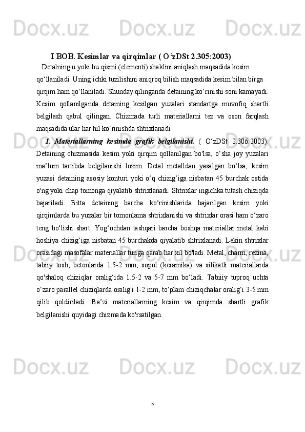 I BOB.  Kesimlar va qirqimlar ( O‘zDSt 2.305:2003)
   Detalning u yoki bu qismi (elementi) shaklini aniqlash maqsadida kesim
qo‘llaniladi. Uning ichki tuzilishini aniqroq bilish maqsadida kesim bilan birga
qirqim ham qo‘llaniladi. Shunday qilinganda detaining ko‘rinishi soni kamayadi.
Kesim   qollanilganda   detaining   kesilgan   yuzalari   standartga   muvofiq   shartli
belgilash   qabul   qilingan.   Chizmada   turli   materiallarni   tez   va   oson   farqlash
maqsadida ular har hil ko‘rinishda shtrixlanadi.
    1.   Materiallarning   kesimda   grafik   belgilanishi.   (   O‘zDSt   2.306:2003).
Detaining   chizmasida   kesim   yoki   qirqim   qollanilgan   bo'lsa,   o‘sha   joy   yuzalari
ma’lum   tartibda   belgilanishi   lozim.   Detal   metalldan   yasalgan   bo‘lsa,   kesim
yuzasi   detaining   asosiy   konturi   yoki   o‘q   chizig‘iga   nisbatan   45   burchak   ostida
o'ng yoki chap tomonga qiyalatib shtrixlanadi. Shtrixlar ingichka tutash chiziqda
bajariladi.   Bitta   detaining   barcha   ko‘rinishlarida   bajarilgan   kesim   yoki
qirqimlarda bu yuzalar bir tomonlama shtrixlanishi va shtrixlar orasi ham o‘zaro
teng   bo‘lishi   shart.   Yog‘ochdan   tashqari   barcha   boshqa   materiallar   metal   kabi
hoshiya chizig‘iga nisbatan 45 burchakda qiyalatib shtrixlanadi. Lekin shtrixlar
orasidagi masofalar materiallar turiga qarab har xil bo'ladi. Metal, charm, rezina,
tabiiy   tosh,   betonlarda   1.5-2   mm,   sopol   (keramika)   va   silikatli   materiallarda
qo'shaloq   chiziqlar   oralig‘ida   1.5-2   va   5-7   mm   bo‘ladi.   Tabiiiy   tuproq   uchta
o‘zaro parallel chiziqlarda oralig'i 1-2 mm, to‘plam chiziqchalar oralig‘i 3-5 mm
qilib   qoldiriladi.   Ba’zi   materiallarning   kesim   va   qirqimda   shartli   grafik
belgilanishi quyidagi chizmada ko'rsatilgan.
5 