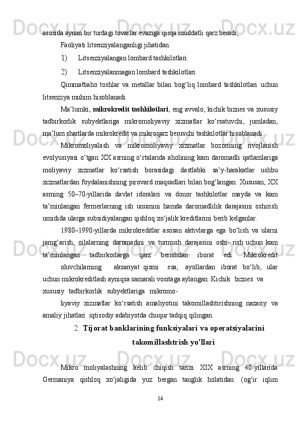 asosida aynan bir turdagi tovarlar evaziga qisqa   muddatli   qarz   beradi;
Faoliyati   litsenziyalanganligi   jihatidan:
1) Litsenziyalangan   lombard   tashkilotlari.
2) Litsenziyalanmagan   lombard   tashkilotlari.
Qimmatbaho   toshlar   va   metallar   bilan   bog‘liq   lombard   tashkilotlari   uchun
litsenziya   muhim   hisoblanadi.
Ma’lumki,   mikrokredit tashkilotlari , eng avvalo, kichik biznes va   xususiy
tadbirkorlik   subyektlariga   mikromoliyaviy   xizmatlar   ko‘rsatuvchi,   jumladan,
ma’lum shartlarda mikrokredit va mikroqarz   beruvchi   tashkilotlar   hisoblanadi.
Mikromoliyalash   va   mikromoliyaviy   xizmatlar   bozorining   rivojlanish
evolyusiyasi  o‘tgan XX asrning o‘rtalarida aholining kam   daromadli   qatlamlariga
moliyaviy   xizmatlar   ko‘rsatish   borasidagi   dastlabki   sa’y-harakatlar   ushbu
xizmatlardan foydalanishning pirovard   maqsadlari   bilan   bog‘langan.   Xususan,   XX
asrning   50–70-yillarida   davlat   idoralari   va   donor   tashkilotlar   mayda   va   kam
ta’minlangan   fermerlarning   ish   unumini   hamda   daromadlilik   darajasini   oshirish
umidida   ularga   subsidiyalangan   qishloq   xo‘jalik   kreditlarini   berib   kelganlar.
1980–1990-yillarda   mikrokreditlar   asosan   aktivlarga   ega   bo‘lish   va   ularni
jamg‘arish,   oilalarning   daromadini   va   turmush   darajasini   oshi-   rish   uchun   kam
ta’minlangan   tadbirkorlarga   qarz   berishdan   iborat   edi.   Mikrokredit
oluvchilarning aksariyat   qismi esa, ayollardan iborat   bo‘lib,   ular
uchun mikrokreditlash ayniqsa samarali vositaga aylangan.   Kichik   biznes va
xususiy   tadbirkorlik   subyektlariga mikromo-
liyaviy   xizmatlar   ko‘rsatish   amaliyotini   takomillashtirishning   nazariy   va
amaliy   jihatlari   iqtisodiy   adabiyotda   chuqur   tadqiq   qilingan.
2. Tijorat banklarining funksiyalari   va operatsiyalarini
takomillashtrish yo'llari
Mikro   moliyalashning   kelib   chiqish   tarixi   XIX   asrning   40-yillarida
Germaniya   qishloq   xo‘jaligida   yuz   bergan   tanglik   holatidan   (og‘ir   iqlim
14