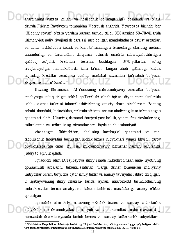 sharoitining   yuzaga   kelishi   va   hosildorlik   bo‘lmaganligi)   boshlandi   va   o‘sha
davrda   Fridrix   Rayfayzen   tomonidan   Veerbush   shahrida   Yevropada   birinchi   bor
“Xlebniy   soyuz”   o‘zaro   yordam   kassasi   tashkil   etildi.   XX   asrning   50–70-yillarida
ijtimoiy-iqtisodiy   rivojlanish   darajasi   sust   bo‘lgan   mamlakatlarda   davlat   organlari
va   donor   tashkilotlari   kichik   va   kam   ta’minlangan   fermerlarga   ularning   mehnat
unumdorligi   va   daromadlari   darajasini   oshirish   umidida   subsidiyalashtirilgan
qishloq   xo‘jalik   kreditlari   berishni   boshlagan.   1970-yillardan   so‘ng
rivojlanayotgan   mamlakatlarda   kam   ta’min-   langan   aholi   qatlamiga   kichik
hajmdagi   kreditlar   berish   va   boshqa   maslahat   xizmatlari   ko‘rsatish   bo‘yicha
eksperimentlar   o‘tkazildi. 4
Bizning   fikrimizcha,   M.Yunusning   mikromoliyaviy   xizmatlar   bo‘yicha
amaliyotga   tatbiq   etilgan   taklifi   qo‘llanilishi   o‘tish   iqtiso-   diyoti   mamlakatlarida
ushbu   xizmat   turlarini   takomillashtirishning   zaruriy   sharti   hisoblanadi.   Buning
sababi   shundaki,   birinchidan,   mikrokreditlarni asosan aholining kam ta’minlangan
qatlamlari oladi.   Ularning   daromad   darajasi   past   bo‘lib,   yuqori   foiz   stavkalaridagi
mikrokredit   va   mikrolizing   xizmatlaridan   foydalanish   imkoniyati
cheklangan.   Ikkinchidan,   aholining   kambag‘al   qatlamlari   va   endi
tadbirkorlik   faoliyatini   boshlagan   kichik   biznes   subyektlari   yuqori   likvidli   garov
obyektlariga   ega   emas.   Bu   esa,   mikromoliyaviy   xizmatlar   hajmini   oshirishga
jiddiy   to‘sqinlik qiladi.
Iqtisodchi   olim   D.Tajibayeva   ilmiy   ishida   mikrokreditlash   ama-   liyotining
qonunchilik   asoslarini   takomillashtirish,   ularga   davlat   tomonidan   moliyaviy
imtiyozlar berish bo‘yicha qator ilmiy taklif va   amaliy tavsiyalar ishlab chiqilgan.
D.Tajibayevaning   ilmiy   izlanish-   larida,   aynan,   mikrokredit   tashkilotlarining
mikrokreditlar   berish   amaliyotini   takomillashtirish   masalalariga   asosiy   e’tibor
qaratilgan.
Iqtisodchi   olim   B.Mamatovning   «Kichik   biznes   va   xususiy   tadbirkorlik
subyektlarini   mikromoliyalash   amaliyoti   va   uni   takomillashtirish»   mavzusidagi
nomzodlik   dissertatsiyasida   kichik   biznes   va   xususiy   tadbirkorlik   subyektlarini
4
  O‘zbekiston   Respublikasi   Markaziy   bankining   “Tijorat   banklari   kapitalining   monandligiga   qo‘yiladigan   talablar
to‘g‘risidagi   nizomga   o‘zgartirish   va   qo‘shimchalar   kiritish   haqida”gi   qarori,   06.03.2019,   №2693-5.
15