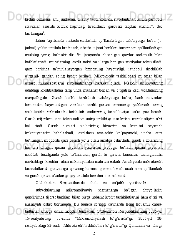 kichik   biznesni,   shu   jumladan,   oilaviy   tadbirkorlikni   rivojlantirish   uchun   past   foiz
stavkalar   asosida   kichik   hajmdagi   kreditlarni   garovsiz   taqdim   etishdir”,   deb
tariflangan 3
.
Jahon   tajribasida   mikrokreditlashda   qo‘llaniladigan   uslubiyotga   ko‘ra   (1-
jadval)   yakka   tartibda   kreditlash,   odatda,   tijorat   banklari   tomonidan   qo‘llaniladigan
usulning   yangi   ko‘rinishidir.   Bu   jarayonda   olinadigan   qarzlar   mol-mulk   bilan
kafolatlanadi,   mijozlarning   kredit   tarixi   va   ularga   berilgan   tavsiyalar   tekshiriladi,
qarz   berishda   ta’minlanayotgan   biznesning   hayotiyligi,   istiqboli   sinchiklab
o‘rganil-   gandan   so‘ng   kredit   beriladi.   Mikrokredit   tashkilotlari   mijozlar   bilan
o‘zaro   munosabatlarni   rivojlantirishga   harakat   qiladi.   Mazkur   uslubiyotning
odatdagi   kreditlashdan   farqi   unda   maslahat   berish   va   o‘rgatish   kabi   vositalarning
mavjudligidir.   Guruh   bo‘lib   kreditlash   uslubiyotiga   ko‘ra,   bank   xodimlari
tomonidan   bajariladigan   vazifalar   kredit   guruhi   zimmasiga   yuklanadi,   uning
shakllanishi   mikrokredit   tashkiloti   xodimining   tashabbusiga   ko‘ra   yuz   beradi.
Guruh mijozlarni   o‘zi tekshiradi va uning tarkibiga kim kirishi mumkinligini o‘zi
hal   etadi.   Guruh   a’zolari   bir-birining   biznesini   va   kreditni   qaytarish
imkoniyatlarini   baholashadi,   kreditlash   asta-sekin   ko‘payuvchi,   uncha   katta
bo‘lmagan  miqdorda qarz berish yo‘li  bilan  amalga oshiriladi,   guruh a’zolarining
har   biri   olingan   qarzni   qaytarish   yuzasidan   javobgar   bo‘ladi,   qarzni   qaytarish
muddati   buzilganda   yoki   to‘lanmasa,   guruh   to   qarzini   tamoman   uzmagunicha
navbatdagi   kreditni   olish   imkoniyatidan mahrum etiladi. Amaliyotda mikrokredit
tashkilotlarida   guruhlarga   qarzning   hamma   qismini   berish   usuli   ham   qo‘llaniladi
va   guruh   qarzni   a’zolariga   qay   tartibda   berishni   o‘zi   hal   etadi.
O‘zbekiston     Respublikasida      aholi      va      xo‘jalik      yurituvchi
subyektlarning   mikromoliyaviy   xizmatlarga   bo‘lgan   ehtiyojlarini
qondirishda  tijorat  banklari  bilan birga nobank kredit  tashkilotlarini   ham  o‘rni  va
ahamiyati   oshib   bormoqda.   Bu   borada   so‘nggi   davrlarda   keng   ko‘lamli   chora-
tadbirlar   amalga   oshirilmoqda.   Jumladan,   O‘zbekiston   Respublikasining   2006-yil
15-sentyabrdagi   50-sonli   “Mikromoliyalash   to‘g‘risida”gi,   2006-yil   20-
sentyabrdagi   53-sonli   “Mikrokredit   tashkilotlari   to‘g‘risida”gi   Qonunlari   va   ularga
17
