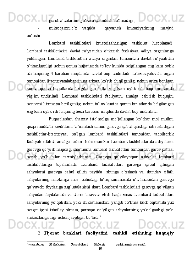 - guruh   a’zolarining   o‘zaro   qarindosh   bo‘lmasligi;
- mikroqarzni o‘z vaqtida qaytarish imkoniyatining mavjud
bo‘lishi.
 Lombard   tashkilotlari   ixtisoslashtirilgan   tashkilot   hisoblanadi.Lombard   tashkilotlarini	 davlat	 ro‘yxatidan	 o‘tkazish	 funksiyasi	 adliya	 
organlariga
yuklangan.   Lombard   tashkilotlari   adliya   organlari   tomonidan   davlat   ro‘yxatidan
o‘tkazilganligi uchun qonun hujjatlarida   to‘lov   kunida   belgilangan   eng   kam   oylik
ish   haqining   4   barobari   miqdorida   davlat   boji   undiriladi.   Litsenziyalovchi   organ
tomonidan   litsenziyatalabgorining arizasi ko‘rib chiqilganligi uchun ariza berilgan
kunda   qonun   hujjatlarida   belgilangan   bitta   eng   kam   oylik   ish   haqi   miqdorida
yig‘im   undiriladi.   Lombard   tashkilotlari   faoliyatini   amalga   oshirish   huquqini
beruvchi litsenziya berilganligi uchun to‘lov kunida   qonun   hujjatlarida   belgilangan
eng   kam   oylik   ish   haqining   besh   barobari   miqdorida   davlat   boji   undiriladi.
 Fuqarolardan   shaxsiy   iste’molga   mo‘jallangan   ko‘char   mol   mulkni
qisqa   muddatli   kreditlarni   ta’minlash   uchun   garovga   qabul   qilishga   ixtisoslashgan
tashkilotlar-litsenziyasi   bo‘lgan   lombard   tashkilotlari   tomonidan   tadbikorlik
faoliyati   sifatida   amalga   oshiri-   lishi   mumkin.   Lombard   tashkilotlarida   ashyolarni
garovga   qo‘yish   haqidagi   shartnoma   lombard   tashkilotlari   tomonidan   garov   pattasi
berish   yo‘li   bilan   rasmiylashtiradi.   Garovga   qo‘yilayotgan   ashyolar   lombard
tashkilotlariga   topshiriladi.   Lombard   tashkilotlari   garovga   qabul   qilingan
ashyolarni   garovga   qabul   qilish   paytida   shunga   o‘xshash   va   shunday   sifatli
ashyolarning   narxlariga   mos   bahodagi   to‘liq   summasida   o‘z   hisobidan   garovga
qo‘yuvchi   foydasiga   sug‘urtalanishi   shart.   Lombard   tashkilotlari   garovga   qo‘yilgan
ashyodan   foydalanish   va   ularni   tasavvur   etish   haqli   emas.   Lombard   tashkilotlari
ashyolarning   yo‘qolishini   yoki   shikastlanishini   yengib   bo‘lmas   kuch   oqibatida   yuz
berganligini   isbotlay   olmasa,   garovga   qo‘yilgan   ashyolarning   yo‘qolganligi   yoki
shikastlanganligi   uchun   javobgar   bo‘ladi. 5
3. Tijorat   banklari   faoliyatini   tashkil   etishning   huquqiy
5
  www.cbu.uz (O‘zbekiston Respublikasi Markaziy banki   rasmiy   vev   sayti).
19