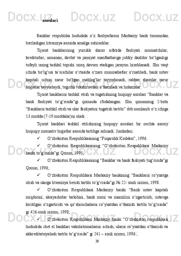 asoslari
Banklar   respublika   hududida   o‘z   faoliyatlarini   Markaziy   bank   tomonidan
beriladigan   litsenziya   asosida   amalga oshiradilar.
Tijorat   banklarining   yuridik   shaxs   sifatida   faoliyati   omonatchilar,
kreditorlar,   umuman,   davlat   va   jamiyat   manfaatlariga   jiddiy   daxldor   bo‘lganligi
tufayli   uning   tashkil   topishi   uzoq   davom   etadigan   jarayon   hisoblanadi.   Shu   vaqt
ichida   bo‘lg‘usi   ta’sischilar   o‘rtasida   o‘zaro   munosabatlar   o‘rnatiladi,   bank   ustav
kapitali   uchun   zarur   bo‘lgan   mablag‘lar   tayyorlanadi,   rahbar   shaxslar   zarur
hujjatlar tayyorlaydi,   tegishli   tekshiruvdan   o‘tkaziladi   va   hokazolar.
Tijorat   banklarini   tashkil   etish   va   tugatishning   huquqiy   asoslari   “Banklar va
bank   faoliyati   to‘g‘risida”gi   qonunda   ifodalangan.   Shu   qonunning   2-bobi
“Banklarni tashkil etish va ular faoliyatini tugatish   tartibi”   deb nomlanib o‘z   ichiga
13   modda (7-19   moddalar)ni   oladi   .
Tijorat   banklari   tashkil   etilishining   huquqiy   asoslari   bir   nechta   asosiy
huquqiy   normativ   hujjatlar   asosida tartibga   solinadi.   Jumladan:
 O‘zbekiston   Respublikasining   “Fuqarolik   Kodeksi”,   1996.
 O‘zbekiston   Respublikasining   “O‘zbekiston   Respublikasi   Markaziy
banki to‘g‘risida”gi Qonun,   1995;
 O‘zbekiston   Respublikasining   “Banklar   va   bank   faoliyati   tug‘risida”gi
Qonun,   1996;
 O‘zbekiston   Respublikasi   Markaziy   bankining   “Banklarni   ro‘yxatga
olish va ularga litsenziya   berish tartibi to‘g‘risida”gi   № 22-   sonli   nizom,   1998.
 O‘zbekiston   Respublikasi   Markaziy   banki   “Bank   ustav   kapitali
miqdorini,   aksiyadorlar   tarkibini,   bank   nomi   va   manzilini   o‘zgartirish,   ustavga
kiritilgan   o‘zgartirish   va   qo‘shimchalarni   ro‘yxatdan   o‘tkazish   tartibi   to‘g‘risida”
gi   426-sonli   nizom,   1998;
 O‘zbekiston   Respublikasi   Markaziy   banki   “O‘zbekiston   respublikasi
hududida chet el banklari vakolatxonalarini ochish, ularni   ro‘yxatdan o‘tkazish va
akkreditatsiyalash tartibi to‘g‘risida” gi 241 –   sonli   nizom,   1996   ;
20