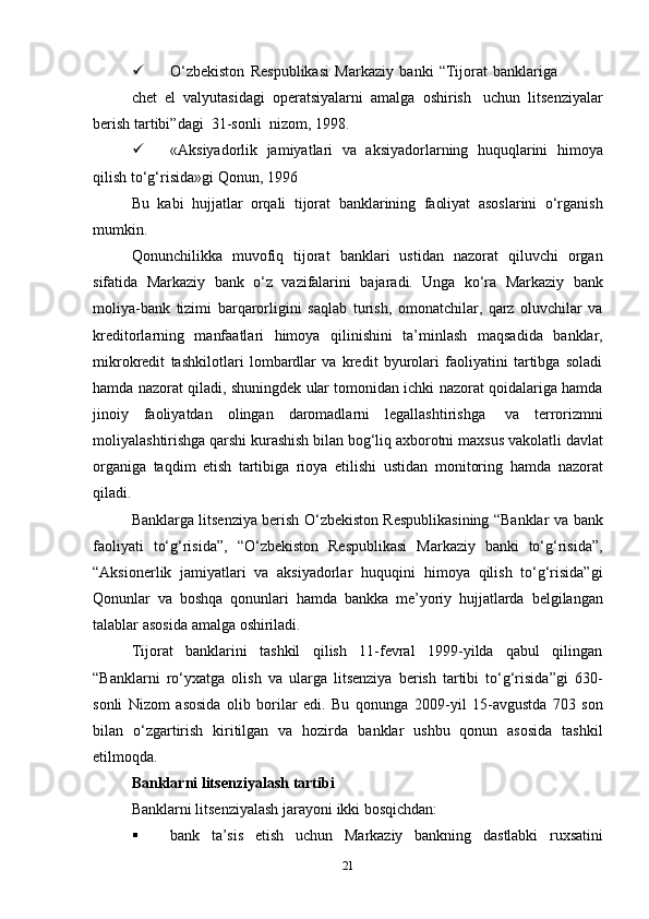  O‘zbekiston   Respublikasi   Markaziy   banki   “Tijorat   banklariga
chet   el   valyutasidagi   operatsiyalarni   amalga   oshirish   uchun   litsenziyalar
berish   tartibi”dagi   31-sonli   nizom,   1998.
 «Aksiyadorlik   jamiyatlari   va   aksiyadorlarning   huquqlarini   himoya
qilish to‘g‘risida»gi   Qonun,   1996
Bu   kabi   hujjatlar   orqali   tijorat   banklarining   faoliyat   asoslarini   o‘rganish
mumkin.
Qonunchilikka   muvofiq   tijorat   banklari   ustidan   nazorat   qiluvchi   organ
sifatida   Markaziy   bank   o‘z   vazifalarini   bajaradi.   Unga   ko‘ra   Markaziy   bank
moliya-bank   tizimi   barqarorligini   saqlab   turish,   omonatchilar,   qarz   oluvchilar   va
kreditorlarning   manfaatlari   himoya   qilinishini   ta’minlash   maqsadida   banklar,
mikrokredit   tashkilotlari   lombardlar   va   kredit   byurolari   faoliyatini   tartibga   soladi
hamda nazorat   qiladi, shuningdek   ular tomonidan ichki nazorat qoidalariga hamda
jinoiy   faoliyatdan   olingan   daromadlarni   legallashtirishga   va   terrorizmni
moliyalashtirishga qarshi kurashish bilan bog‘liq axborotni   maxsus vakolatli davlat
organiga   taqdim   etish   tartibiga   rioya   etilishi   ustidan   monitoring   hamda   nazorat
qiladi.
Banklarga litsenziya berish O‘zbekiston Respublikasining “Banklar   va   bank
faoliyati   to‘g‘risida”,   “O‘zbekiston   Respublikasi   Markaziy   banki   to‘g‘risida”,
“Aksionerlik   jamiyatlari   va   aksiyadorlar   huquqini   himoya   qilish   to‘g‘risida”gi
Qonunlar   va   boshqa   qonunlari   hamda   bankka   me’yoriy   hujjatlarda   belgilangan
talablar   asosida   amalga   oshiriladi.
Tijorat   banklarini   tashkil   qilish   11-fevral   1999-yilda   qabul   qilingan
“Banklarni   ro‘yxatga   olish   va   ularga   litsenziya   berish   tartibi   to‘g‘risida”gi   630-
sonli   Nizom   asosida   olib   borilar   edi.   Bu   qonunga   2009-yil   15-avgustda   703   son
bilan   o‘zgartirish   kiritilgan   va   hozirda   banklar   ushbu   qonun   asosida   tashkil
etilmoqda.
Banklarni   litsenziyalash   tartibi
Banklarni   litsenziyalash   jarayoni   ikki   bosqichdan:
 bank   ta’sis   etish   uchun   Markaziy   bankning   dastlabki   ruxsatini
21