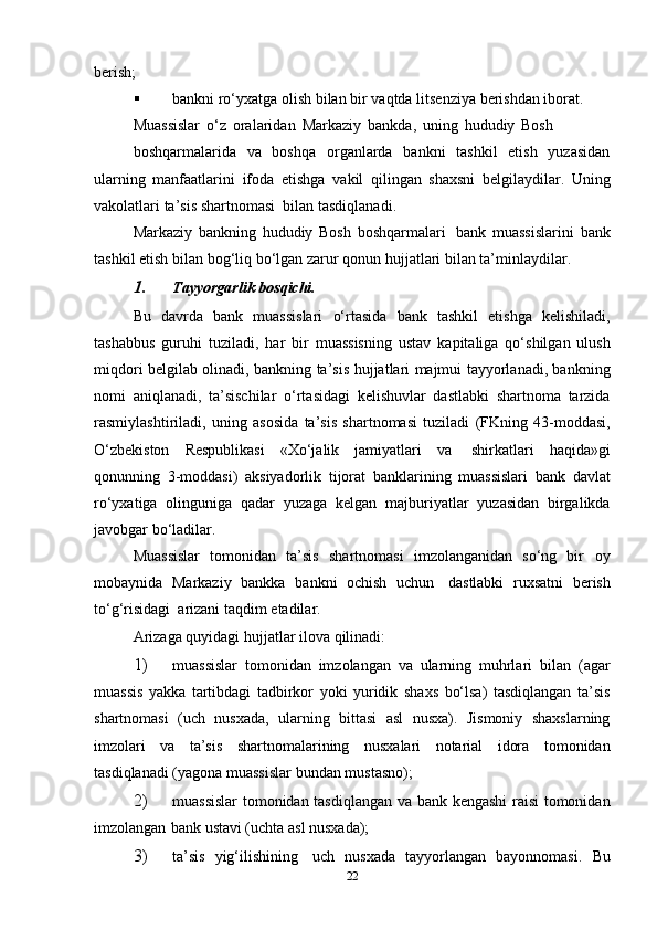 berish;
 bankni   ro‘yxatga   olish   bilan   bir   vaqtda   litsenziya   berishdan   iborat.
Muassislar   o‘z   oralaridan   Markaziy   bankda,   uning   hududiy   Bosh
boshqarmalarida   va   boshqa   organlarda   bankni   tashkil   etish   yuzasidan
ularning   manfaatlarini   ifoda   etishga   vakil   qilingan   shaxsni   belgilaydilar.   Uning
vakolatlari   ta’sis   shartnomasi   bilan   tasdiqlanadi.
Markaziy   bankning   hududiy   Bosh   boshqarmalari   bank   muassislarini   bank
tashkil   etish   bilan   bog‘liq   bo‘lgan   zarur   qonun   hujjatlari   bilan   ta’minlaydilar.
1. Tayyorgarlik   bosqichi.
Bu   davrda   bank   muassislari   o‘rtasida   bank   tashkil   etishga   kelishiladi,
tashabbus   guruhi   tuziladi,   har   bir   muassisning   ustav   kapitaliga   qo‘shilgan   ulush
miqdori belgilab olinadi, bankning ta’sis   hujjatlari majmui tayyorlanadi, bankning
nomi   aniqlanadi,   ta’sischilar   o‘rtasidagi   kelishuvlar   dastlabki   shartnoma   tarzida
rasmiylashtiriladi,   uning   asosida   ta’sis   shartnomasi   tuziladi   (FKning   43-moddasi,
O‘zbekiston   Respublikasi   «Xo‘jalik   jamiyatlari   va   shirkatlari   haqida»gi
qonunning   3-moddasi)   aksiyadorlik   tijorat   banklarining   muassislari   bank   davlat
ro‘yxatiga   olinguniga   qadar   yuzaga   kelgan   majburiyatlar   yuzasidan   birgalikda
javobgar bo‘ladilar.
Muassislar   tomonidan   ta’sis   shartnomasi   imzolanganidan   so‘ng   bir   oy
mobaynida   Markaziy   bankka   bankni   ochish   uchun   dastlabki   ruxsatni   berish
to‘g‘risidagi   arizani taqdim   etadilar.
Arizaga   quyidagi   hujjatlar   ilova   qilinadi:
1) muassislar   tomonidan   imzolangan   va   ularning   muhrlari   bilan   (agar
muassis   yakka   tartibdagi   tadbirkor   yoki   yuridik   shaxs   bo‘lsa)   tasdiqlangan   ta’sis
shartnomasi   (uch   nusxada,   ularning   bittasi   asl   nusxa).   Jismoniy   shaxslarning
imzolari   va   ta’sis   shartnomalarining   nusxalari   notarial   idora   tomonidan
tasdiqlanadi   (yagona   muassislar   bundan   mustasno);
2) muassislar   tomonidan   tasdiqlangan   va   bank   kengashi   raisi   tomonidan
imzolangan   bank   ustavi   (uchta   asl   nusxada);
3) ta’sis   yig‘ilishining   uch   nusxada   tayyorlangan   bayonnomasi.   Bu
22