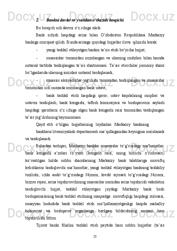 2. Bankni   davlat   ro‘yxatidan   o‘tkazish   bosqichi.
Bu   bosqich   uch   davrni   o‘z   ichiga   oladi:
Bank   ochish   haqidagi   ariza   bilan   O‘zbekiston   Respublikasi   Markaziy
bankiga murojaat qilish. Bunda arizaga quyidagi hujjatlar   ilova   qilinishi   kerak:
- yangi   tashkil   etilayotgan   bankni   ta’sis   etish   bo‘yicha   hujjat;
- muassislar   tomonidan   imzolangan   va   ularning   muhrlari   bilan   hamda
notarial   tartibda   tasdiqlangan   ta’sis   shartnomasi.   Ta’sis   etuvchilar   jismoniy   shaxs
bo‘lganlarida   ularning   imzolari   notarial   tasdiqlanadi;
- muassis   aksiyadorlar   yig‘ilishi   tomonidan   tasdiqlangan   va   muassislar
tomonidan   uch   nusxada   imzolangan   bank   ustavi;
- bank   tashkil   etish   haqidagi   qaror,   ustav   kapitalining   miqdori   va
ustavni   tasdiqlash,   bank   kengashi,   taftish   komissiyasi   va   boshqaruvini   saylash
haqidagi   qarorlarni   o‘z   ichiga   olgan   bank   kengashi   raisi   tomonidan   tasdiqlangan
ta’sis   yig‘ilishining   bayonnomasi.
Qayd   etib   o‘tilgan   hujjatlarning   loyihalari   Markaziy   bankning
banklarni   litsenziyalash   departamenti   ma’qullaganidan   keyingina   imzolanadi
va   tasdiqlanadi.
Bulardan   tashqari,   Markaziy   bankka   muassislar   to‘g‘risidagi   ma’lumotlar:
bank   kengashi   a’zolari   ro‘yxati   (kengash   raisi,   uning   birinchi   o‘rinbosari)
ko‘rsatilgan   holda   ushbu   shaxslarning   Markaziy   bank   talablariga   muvofiq
kelishlarini tasdiqlovchi ma’lumotlar, yangi   tashkil etilayotgan bankning tashkiliy
tuzilishi,   ichki   audit   to‘g‘risidagi   Nizomi,   kredit   siyosati   to‘g‘risidagi   Nizomi,
biznes   rejasi,   ariza   topshiruvchining   muassislar   nomidan   ariza   topshirish   vakolatini
tasdiqlovchi   hujjat,   tashkil   etilayotgan   joydagi   Markaziy   bank   bosh
boshqarmasining   bank   tashkil   etishning   maqsadga   muvofiqligi   haqidagi   xulosasi,
muayyan   hududida   bank   tashkil   etish   mo‘ljallanayotganligi   haqida   mahalliy
hokimiyat   va   boshqaruv   organlariga   berilgan   bildirishning   nusxasi   ham
topshirilishi   lozim.
Tijorat   banki   filialini   tashkil   etish   paytida   ham   ushbu   hujjatlar   (ta’sis
25