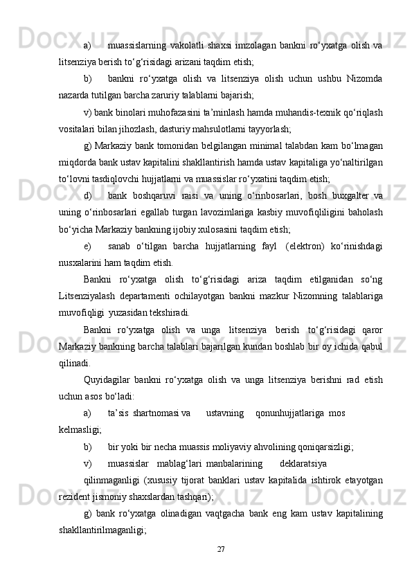 a) muassislarning   vakolatli   shaxsi   imzolagan   bankni   ro‘yxatga   olish   va
litsenziya berish   to‘g‘risidagi   arizani   taqdim   etish;
b) bankni   ro‘yxatga   olish   va   litsenziya   olish   uchun   ushbu   Nizomda
nazarda   tutilgan   barcha zaruriy   talablarni   bajarish;
v) bank binolari muhofazasini ta’minlash hamda muhandis-texnik   qo‘riqlash
vositalari   bilan   jihozlash,   dasturiy   mahsulotlarni   tayyorlash;
g) Markaziy bank tomonidan belgilangan minimal talabdan kam   bo‘lmagan
miqdorda bank ustav kapitalini shakllantirish hamda ustav   kapitaliga yo‘naltirilgan
to‘lovni tasdiqlovchi hujjatlarni va muassislar   ro‘yxatini   taqdim   etish;
d) bank   boshqaruvi   raisi   va   uning   o‘rinbosarlari,   bosh   buxgalter   va
uning   o‘rinbosarlari   egallab   turgan   lavozimlariga   kasbiy   muvofiqliligini   baholash
bo‘yicha Markaziy bankning ijobiy xulosasini   taqdim   etish;
e) sanab   o‘tilgan   barcha   hujjatlarning   fayl   (elektron)   ko‘rinishdagi
nusxalarini   ham   taqdim   etish.
Bankni   ro‘yxatga   olish   to‘g‘risidagi   ariza   taqdim   etilganidan   so‘ng
Litsenziyalash   departamenti   ochilayotgan   bankni   mazkur   Nizomning   talablariga
muvofiqligi   yuzasidan   tekshiradi.
Bankni   ro‘yxatga   olish   va   unga   litsenziya   berish   to‘g‘risidagi   qaror
Markaziy bankning barcha talablari bajarilgan kundan boshlab   bir   oy   ichida   qabul
qilinadi.
Quyidagilar   bankni   ro‘yxatga   olish   va   unga   litsenziya   berishni   rad   etish
uchun   asos   bo‘ladi:
a) ta’sis shartnomasi va ustavning qonun hujjatlariga mos
kelmasligi;
b) bir   yoki   bir   necha   muassis   moliyaviy   ahvolining   qoniqarsizligi;
v) muassislar mablag‘lari manbalarining deklaratsiya
qilinmaganligi   (xususiy   tijorat   banklari   ustav   kapitalida   ishtirok   etayotgan
rezident   jismoniy   shaxslardan tashqari);
g)   bank   ro‘yxatga   olinadigan   vaqtgacha   bank   eng   kam   ustav   kapitalining
shakllantirilmaganligi;
27