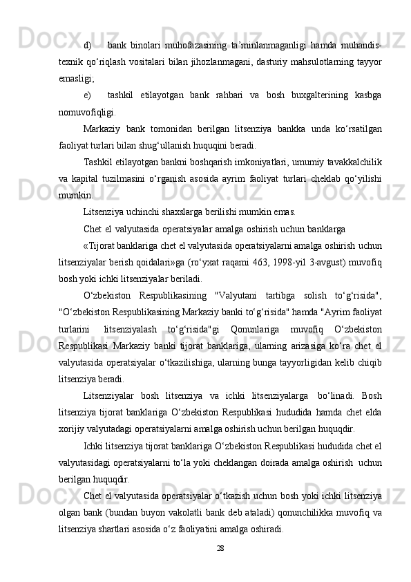 d) bank   binolari   muhofazasining   ta’minlanmaganligi   hamda   muhandis-
texnik qo‘riqlash   vositalari   bilan   jihozlanmagani,   dasturiy   mahsulotlarning   tayyor
emasligi;
e) tashkil   etilayotgan   bank   rahbari   va   bosh   buxgalterining   kasbga
nomuvofiqligi.
Markaziy   bank   tomonidan   berilgan   litsenziya   bankka   unda   ko‘rsatilgan
faoliyat turlari   bilan   shug‘ullanish   huquqini   beradi.
Tashkil   etilayotgan   bankni   boshqarish   imkoniyatlari,   umumiy   tavakkalchilik
va   kapital   tuzilmasini   o‘rganish   asosida   ayrim   faoliyat   turlari   cheklab   qo‘yilishi
mumkin.
Litsenziya   uchinchi   shaxslarga   berilishi   mumkin   emas.
Chet   el   valyutasida   operatsiyalar   amalga   oshirish   uchun   banklarga
«Tijorat banklariga chet el valyutasida operatsiyalarni amalga oshirish   uchun
litsenziyalar  berish qoidalari»ga (ro‘yxat  raqami 463, 1998-yil   3-avgust)  muvofiq
bosh yoki   ichki   litsenziyalar   beriladi.
O‘zbekiston   Respublikasining   "Valyutani   tartibga   solish   to‘g‘risida",
"O‘zbekiston   Respublikasining   Markaziy   banki   to‘g‘risida"   hamda   "Ayrim   faoliyat
turlarini   litsenziyalash   to‘g‘risida"gi   Qonunlariga   muvofiq   O‘zbekiston
Respublikasi   Markaziy   banki   tijorat   banklariga,   ularning   arizasiga   ko‘ra   chet   el
valyutasida operatsiyalar o‘tkazilishiga, ularning bunga tayyorligidan   kelib   chiqib
litsenziya   beradi.
Litsenziyalar   bosh   litsenziya   va   ichki   litsenziyalarga   bo‘linadi.   Bosh
litsenziya   tijorat   banklariga   O‘zbekiston   Respublikasi   hududida   hamda   chet   elda
xorijiy valyutadagi operatsiyalarni amalga oshirish   uchun   berilgan   huquqdir.
Ichki   litsenziya   tijorat   banklariga   O‘zbekiston   Respublikasi   hududida chet el
valyutasidagi operatsiyalarni to‘la yoki cheklangan   doirada   amalga oshirish   uchun
berilgan huquqdir.
Chet el valyutasida operatsiyalar o‘tkazish uchun bosh yoki ichki   litsenziya
olgan   bank   (bundan   buyon   vakolatli   bank   deb   ataladi)   qonunchilikka muvofiq va
litsenziya shartlari asosida o‘z faoliyatini   amalga   oshiradi.
28