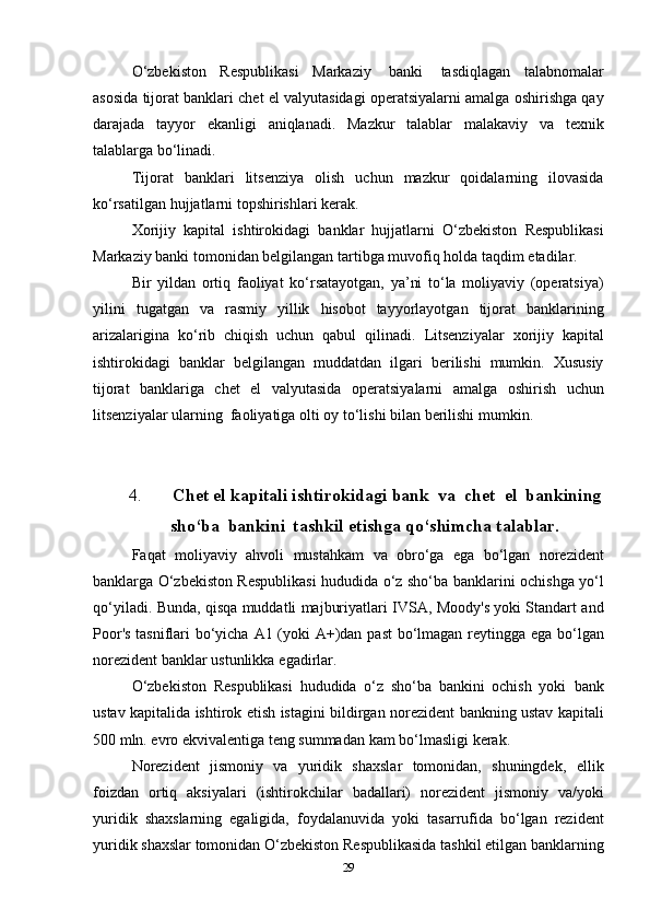 O‘zbekiston   Respublikasi   Markaziy   banki   tasdiqlagan   talabnomalar
asosida   tijorat   banklari   chet   el   valyutasidagi   operatsiyalarni   amalga   oshirishga   qay
darajada   tayyor   ekanligi   aniqlanadi.   Mazkur   talablar   malakaviy   va   texnik
talablarga   bo‘linadi.
Tijorat   banklari   litsenziya   olish   uchun   mazkur   qoidalarning   ilovasida
ko‘rsatilgan   hujjatlarni   topshirishlari   kerak.
Xorijiy   kapital   ishtirokidagi   banklar   hujjatlarni   O‘zbekiston   Respublikasi
Markaziy banki tomonidan belgilangan tartibga muvofiq   holda   taqdim   etadilar.
Bir   yildan   ortiq   faoliyat   ko‘rsatayotgan,   ya’ni   to‘la   moliyaviy   (operatsiya)
yilini   tugatgan   va   rasmiy   yillik   hisobot   tayyorlayotgan   tijorat   banklarining
arizalarigina   ko‘rib   chiqish   uchun   qabul   qilinadi.   Litsenziyalar   xorijiy   kapital
ishtirokidagi   banklar   belgilangan   muddatdan   ilgari   berilishi   mumkin.   Xususiy
tijorat   banklariga   chet   el   valyutasida   operatsiyalarni   amalga   oshirish   uchun
litsenziyalar   ularning   faoliyatiga   olti   oy   to‘lishi   bilan berilishi   mumkin.
4. Chet   el   kapitali   ishtirokidagi   bank   va   chet   el   bankining
sho‘ba   bankini   tashkil   etishga qo‘shimcha   talablar.
Faqat   moliyaviy   ahvoli   mustahkam   va   obro‘ga   ega   bo‘lgan   norezident
banklarga O‘zbekiston Respublikasi hududida o‘z sho‘ba   banklarini   ochishga   yo‘l
qo‘yiladi.   Bunda,   qisqa   muddatli   majburiyatlari   IVSA,   Moody's   yoki   Standart   and
Poor's   tasniflari   bo‘yicha   A1   (yoki   A+)dan   past   bo‘lmagan   reytingga   ega   bo‘lgan
norezident   banklar   ustunlikka   egadirlar.
O‘zbekiston   Respublikasi   hududida   o‘z   sho‘ba   bankini   ochish   yoki   bank
ustav   kapitalida   ishtirok   etish   istagini   bildirgan   norezident   bankning ustav kapitali
500 mln. evro ekvivalentiga teng summadan   kam   bo‘lmasligi   kerak.
Norezident   jismoniy   va   yuridik   shaxslar   tomonidan,   shuningdek,   ellik
foizdan   ortiq   aksiyalari   (ishtirokchilar   badallari)   norezident   jismoniy   va/yoki
yuridik   shaxslarning   egaligida,   foydalanuvida   yoki   tasarrufida   bo‘lgan   rezident
yuridik shaxslar tomonidan O‘zbekiston   Respublikasida   tashkil   etilgan   banklarning
29