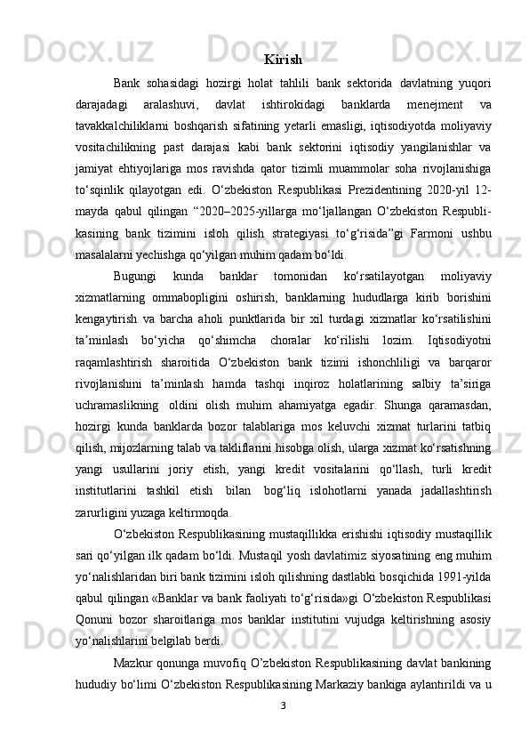 Kirish
Bank   sohasidagi   hozirgi   holat   tahlili   bank   sektorida   davlatning   yuqori
darajadagi   aralashuvi,   davlat   ishtirokidagi   banklarda   menejment   va
tavakkalchiliklarni   boshqarish   sifatining   yetarli   emasligi,   iqtisodiyotda   moliyaviy
vositachilikning   past   darajasi   kabi   bank   sektorini   iqtisodiy   yangilanishlar   va
jamiyat   ehtiyojlariga   mos   ravishda   qator   tizimli   muammolar   soha   rivojlanishiga
to‘sqinlik   qilayotgan   edi.   O‘zbekiston   Respublikasi   Prezidentining   2020-yil   12-
mayda   qabul   qilingan   “2020–2025-yillarga   mo‘ljallangan   O‘zbekiston   Respubli-
kasining   bank   tizimini   isloh   qilish   strategiyasi   to‘g‘risida”gi   Farmoni   ushbu
masalalarni yechishga   qo‘yilgan   muhim   qadam   bo‘ldi.
Bugungi   kunda   banklar   tomonidan   ko‘rsatilayotgan   moliyaviy
xizmatlarning   ommabopligini   oshirish,   banklarning   hududlarga   kirib   borishini
kengaytirish   va   barcha   aholi   punktlarida   bir   xil   turdagi   xizmatlar   ko‘rsatilishini
ta minlashʼ   bo‘yicha   qo‘shimcha   choralar   ko‘rilishi   lozim.   Iqtisodiyotni
raqamlashtirish   sharoitida   O‘zbekiston   bank   tizimi   ishonchliligi   va   barqaror
rivojlanishini   ta’minlash   hamda   tashqi   inqiroz   holatlarining   salbiy   ta’siriga
uchramaslikning   oldini   olish   muhim   ahamiyatga   egadir.   Shunga   qaramasdan,
hozirgi   kunda   banklarda   bozor   talablariga   mos   keluvchi   xizmat   turlarini   tatbiq
qilish,   mijozlarning   talab   va   takliflarini   hisobga   olish,   ularga   xizmat   ko‘rsatishning
yangi   usullarini   joriy   etish,   yangi   kredit   vositalarini   qo‘llash,   turli   kredit
institutlarini   tashkil   etish   bilan   bog‘liq   islohotlarni   yanada   jadallashtirish
zarurligini   yuzaga   keltirmoqda.
O‘zbekiston   Respublikasining   mustaqillikka   erishishi   iqtisodiy   mustaqillik
sari qo‘yilgan ilk qadam bo‘ldi. Mustaqil yosh davlatimiz   siyosatining   eng   muhim
yo‘nalishlaridan   biri   bank   tizimini   isloh   qilishning dastlabki bosqichida 1991-yilda
qabul qilingan «Banklar va   bank faoliyati to‘g‘risida»gi O‘zbekiston Respublikasi
Qonuni   bozor   sharoitlariga   mos   banklar   institutini   vujudga   keltirishning   asosiy
yo‘nalishlarini   belgilab berdi.
Mazkur  qonunga  muvofiq  O’zbekiston  Respublikasining   davlat   bankining
hududiy   bo‘limi O‘zbekiston Respublikasining Markaziy bankiga aylantirildi   va u
3