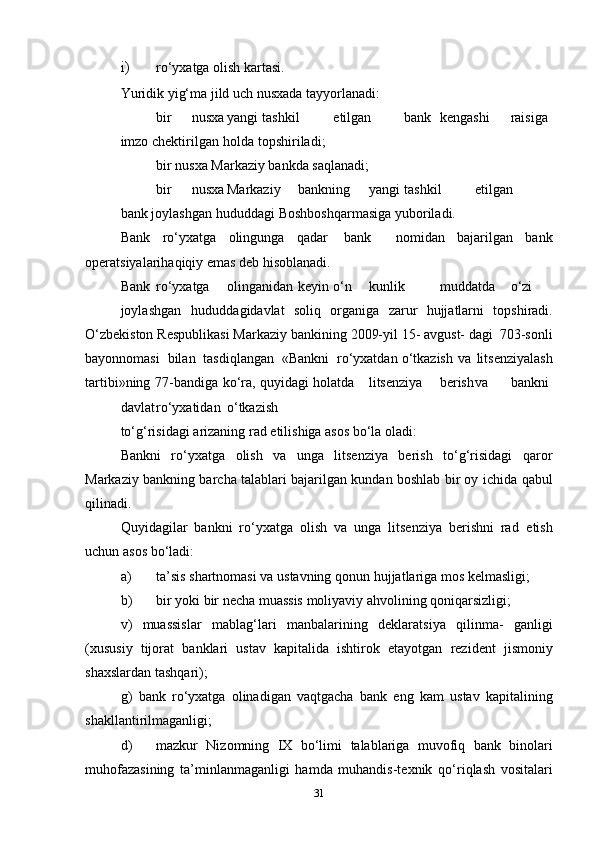 i) ro‘yxatga   olish   kartasi.
Yuridik   yig‘ma   jild   uch   nusxada   tayyorlanadi:
 bir nusxa yangi tashkil etilgan bank kengashi raisiga
imzo   chektirilgan   holda topshiriladi;
 bir   nusxa   Markaziy   bankda   saqlanadi;
 bir nusxa Markaziy bankning yangi tashkil etilgan
bank   joylashgan   hududdagi   Boshboshqarmasiga yuboriladi.
Bank   ro‘yxatga   olingunga   qadar   bank     nomidan   bajarilgan   bank
operatsiyalarihaqiqiy   emas   deb   hisoblanadi.
Bank ro‘yxatga olinganidan keyin o‘n kunlik muddatda o‘zi
joylashgan   hududdagidavlat   soliq   organiga   zarur   hujjatlarni   topshiradi.
O‘zbekiston   Respublikasi   Markaziy   bankining   2009-yil   15-   avgust-   dagi   703-sonli
bayonnomasi   bilan   tasdiqlangan   «Bankni   ro‘yxatdan   o‘tkazish   va   litsenziyalash
tartibi»ning   77-bandiga   ko‘ra,   quyidagi   holatda litsenziya berish va bankni
davlat ro‘yxatidan o‘tkazish
to‘g‘risidagi   arizaning   rad   etilishiga   asos   bo‘la   oladi:
Bankni   ro‘yxatga   olish   va   unga   litsenziya   berish   to‘g‘risidagi   qaror
Markaziy bankning barcha talablari bajarilgan kundan boshlab bir oy   ichida   qabul
qilinadi.
Quyidagilar   bankni   ro‘yxatga   olish   va   unga   litsenziya   berishni   rad   etish
uchun asos   bo‘ladi:
a) ta’sis   shartnomasi   va   ustavning   qonun   hujjatlariga   mos   kelmasligi;
b) bir   yoki   bir   necha   muassis   moliyaviy   ahvolining   qoniqarsizligi;
v)   muassislar   mablag‘lari   manbalarining   deklaratsiya   qilinma-   ganligi
(xususiy   tijorat   banklari   ustav   kapitalida   ishtirok   etayotgan   rezident   jismoniy
shaxslardan   tashqari);
g)   bank   ro‘yxatga   olinadigan   vaqtgacha   bank   eng   kam   ustav   kapitalining
shakllantirilmaganligi;
d) mazkur   Nizomning   IX   bo‘limi   talablariga   muvofiq   bank   binolari
muhofazasining   ta’minlanmaganligi   hamda   muhandis-texnik   qo‘riqlash   vositalari
31