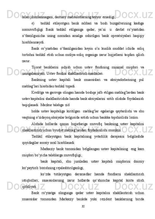 bilan   jihozlanmagani,   dasturiy   mahsulotlarning   tayyor   emasligi;
e) tashkil   etilayotgan   bank   rahbari   va   bosh   buxgalterining   kasbga
nomuvofiqligi   Bank   tashkil   etilganiga   qadar,   ya’ni   u   davlat   ro‘yxatidan
o‘tkazilgunicha   uning   nomidan   amalga   oshirilgan   bank   operatsiyalari   haqiqiy
hisoblanmaydi.
Bank   ro‘yxatidan   o‘tkazilganidan   keyin   o‘n   kunlik   muddat   ichida   soliq
tortishni   tashkil   etish   uchun   moliya-soliq   organiga   zarur   hujjatlarni   taqdim   qilish
zarur.
Tijorat   banklarini   ochish   uchun   ustav   fondining   minimal   miqdori   va
uningahamiyati.   Ustav   fondini   shakllantirish manbalari.
Bankning   ustav   kapitali   bank   muassislari   va   aksiyadorlarining   pul
mablag‘lari   hisobidan tashkil   topadi.
Kreditga   va   garovga   olingan   hamda   boshqa   jalb   etilgan   mablag‘lardan   bank
ustav   kapitalini   shakllantirishda   hamda   bank   aksiyalarini   sotib   olishda   foydalanish
taqiqlanadi.   Mazkur   talabga   zid
holda   ustav   kapitaliga   kiritilgan   mablag‘lar   egalariga   qaytarilishi   va   shu
vaqtning   o‘zidayoq   aksiyalar   kelgusida   sotish   uchun   bankka   topshirilishi   lozim.
Alohida   hollarda   qonun   hujjatlariga   muvofiq   bankning   ustav   kapitalini
shakllantirish uchun   byudjet   mablag‘laridan   foydalanilishi   mumkin.
Tashkil   etilayotgan   bank   kapitalining   yetarlilik   darajasini   belgilashda
quyidagilar   asosiy   omil   hisoblanadi:
 Markaziy   bank   tomonidan   belgilangan   ustav   kapitalining   eng   kam
miqdori   bo‘yicha   talablarga   muvofiqligi;
 bank   kapitali,   shu   jumladan   ustav   kapitali   miqdorini   doimiy
ko‘paytirib   borishning   rejalashtirilganligi;
 ko‘zda   tutilayotgan   daromadlar   hamda   fondlarni   shakllantirish
istiqbollari;   muassislarning   zarur   hollarda   qo‘shimcha   kapital   kirita   olish
qobiliyati.
Bank   ro‘yxatga   olingunga   qadar   ustav   kapitalini   shakllantirish   uchun
muassislar   tomonidan   Markaziy   bankda   yoki   rezident   banklarning   birida
32