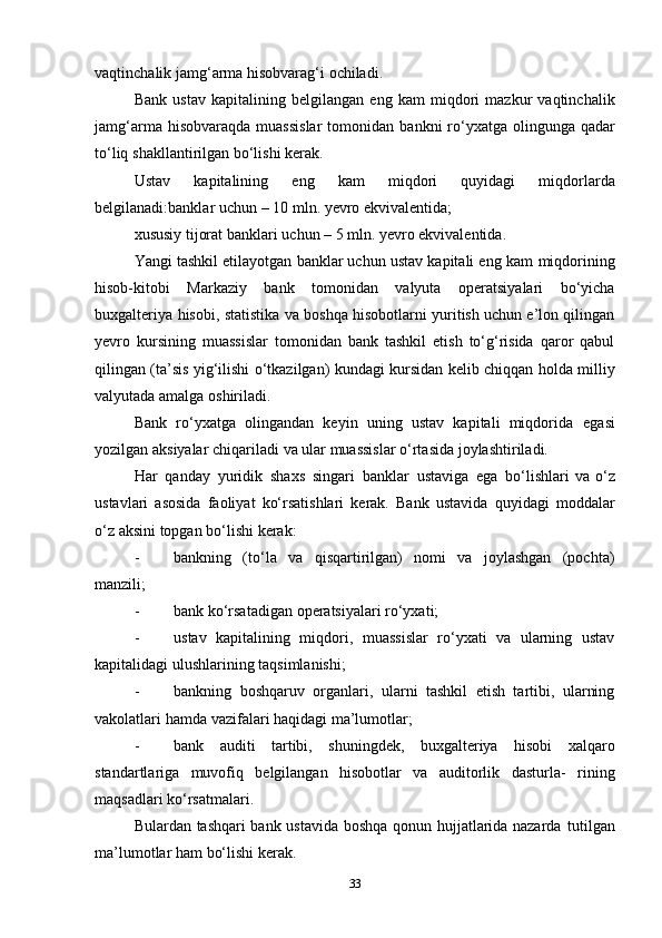 vaqtinchalik jamg‘arma hisobvarag‘i   ochiladi.
Bank   ustav   kapitalining   belgilangan   eng   kam   miqdori   mazkur   vaqtinchalik
jamg‘arma   hisobvaraqda   muassislar   tomonidan   bankni   ro‘yxatga   olingunga   qadar
to‘liq   shakllantirilgan   bo‘lishi   kerak.
Ustav   kapitalining   eng   kam   miqdori   quyidagi   miqdorlarda
belgilanadi:banklar   uchun   –   10   mln.   yevro   ekvivalentida;
xususiy   tijorat   banklari   uchun   –   5   mln.   yevro   ekvivalentida.
Yangi tashkil etilayotgan banklar uchun ustav kapitali eng kam   miqdorining
hisob-kitobi   Markaziy   bank   tomonidan   valyuta   operatsiyalari   bo‘yicha
buxgalteriya   hisobi,   statistika   va   boshqa   hisobotlarni yuritish uchun e’lon qilingan
yevro   kursining   muassislar   tomonidan   bank   tashkil   etish   to‘g‘risida   qaror   qabul
qilingan (ta’sis   yig‘ilishi   o‘tkazilgan)   kundagi   kursidan   kelib   chiqqan   holda   milliy
valyutada   amalga   oshiriladi.
Bank   ro‘yxatga   olingandan   keyin   uning   ustav   kapitali   miqdorida   egasi
yozilgan   aksiyalar   chiqariladi   va   ular   muassislar   o‘rtasida   joylashtiriladi.
Har   qanday   yuridik   shaxs   singari   banklar   ustaviga   ega   bo‘lishlari   va o‘z
ustavlari   asosida   faoliyat   ko‘rsatishlari   kerak.   Bank   ustavida   quyidagi   moddalar
o‘z   aksini   topgan   bo‘lishi   kerak:
- bankning   (to‘la   va   qisqartirilgan)   nomi   va   joylashgan   (pochta)
manzili;
- bank   ko‘rsatadigan   operatsiyalari   ro‘yxati;
- ustav   kapitalining   miqdori,   muassislar   ro‘yxati   va   ularning   ustav
kapitalidagi   ulushlarining   taqsimlanishi;
- bankning   boshqaruv   organlari,   ularni   tashkil   etish   tartibi,   ularning
vakolatlari   hamda   vazifalari   haqidagi   ma’lumotlar;
- bank   auditi   tartibi,   shuningdek,   buxgalteriya   hisobi   xalqaro
standartlariga   muvofiq   belgilangan   hisobotlar   va   auditorlik   dasturla-   rining
maqsadlari ko‘rsatmalari.
Bulardan tashqari bank ustavida boshqa qonun hujjatlarida nazarda   tutilgan
ma’lumotlar   ham   bo‘lishi   kerak.
33 