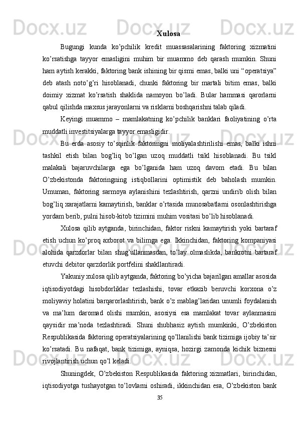 Xulosa
Bugungi   kunda   ko’pchilik   kredit   muassasalarining   faktoring   xizmatini
ko’rsatishga   tayyor   emasligini   muhim   bir   muammo   deb   qarash   mumkin.   Shuni
ham aytish kerakki, faktoring bank ishining bir qismi emas, balki uni “operatsiya”
deb   atash   noto’g’ri   hisoblanadi,   chunki   faktoring   bir   martali   bitim   emas,   balki
doimiy   xizmat   ko’rsatish   shaklida   namoyon   bo’ladi.   Bular   hammasi   qarorlarni
qabul qilishda maxsus jarayonlarni va risklarni boshqarishni talab qiladi. 
Keyingi   muammo   –   mamlakatning   ko’pchilik   banklari   faoliyatining   o’rta
muddatli investitsiyalarga tayyor emasligidir. 
Bu   erda   asosiy   to’sqinlik   faktoringni   moliyalashtirilishi   emas,   balki   ishni
tashkil   etish   bilan   bog’liq   bo’lgan   uzoq   muddatli   tsikl   hisoblanadi.   Bu   tsikl
malakali   bajaruvchilarga   ega   bo’lganida   ham   uzoq   davom   etadi.   Bu   bilan
O’zbekistonda   faktoringning   istiqbollarini   optimistik   deb   baholash   mumkin.
Umuman,   faktoring   sarmoya   aylanishini   tezlashtirish,   qarzni   undirib   olish   bilan
bog’liq xarajatlarni kamaytirish, banklar o’rtasida munosabatlarni osonlashtirishga
yordam berib, pulni hisob-kitob tizimini muhim vositasi bo’lib hisoblanadi. 
Xulosa   qilib   aytganda,   birinchidan,   faktor   riskni   kamaytirish   yoki   bartaraf
etish   uchun   ko’proq   axborot   va   bilimga   ega.   Ikkinchidan,   faktoring   kompaniyasi
alohida   qarzdorlar   bilan   shug’ullanmasdan,   to’lay   olmaslikda,   bankrotni   bartaraf
etuvchi debitor qarzdorlik portfelini shakllantiradi. 
Yakuniy xulosa qilib aytganda, faktoring bo’yicha bajarilgan amallar asosida
iqtisodiyotdagi   hisobdorliklar   tezlashishi,   tovar   etkazib   beruvchi   korxona   o’z
moliyaviy holatini barqarorlashtirish, bank o’z mablag’laridan unumli foydalanish
va   ma’lum   daromad   olishi   mumkin,   asosiysi   esa   mamlakat   tovar   aylanmasini
qaysidir   ma’noda   tezlashtiradi.   Shuni   shubhasiz   aytish   mumkinki,   O’zbekiston
Respublikasida faktoring operatsiyalarining qo’llanilishi bank tizimiga ijobiy ta’sir
ko’rsatadi.   Bu   nafaqat,   bank   tizimiga,   ayniqsa,   hozirgi   zamonda   kichik   biznesni
rivojlantirish uchun qo’l keladi. 
Shuningdek,   O’zbekiston   Respublikasida   faktoring   xizmatlari,   birinchidan,
iqtisodiyotga   tushayotgan   to’lovlarni   oshiradi,   ikkinchidan   esa,   O’zbekiston   bank
35 