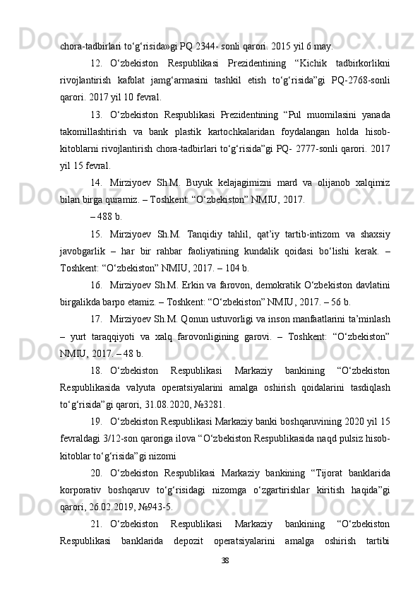 chora-tadbirlari to‘g‘risida»gi PQ 2344-   sonli   qarori.   2015 yil   6   may.
12. O‘zbekiston   Respublikasi   Prezidentining   “Kichik   tadbirkorlikni
rivojlantirish   kafolat   jamg‘armasini   tashkil   etish   to‘g‘risida”gi   PQ-2768-sonli
qarori.   2017   yil   10   fevral.
13. O‘zbekiston   Respublikasi   Prezidentining   “Pul   muomilasini   yanada
takomillashtirish   va   bank   plastik   kartochkalaridan   foydalangan   holda   hisob-
kitoblarni rivojlantirish chora-tadbirlari to‘g‘risida”gi PQ-   2777-sonli   qarori.   2017
yil   15   fevral.
14. Mirziyoev   Sh.M.   Buyuk   kelajagimizni   mard   va   olijanob   xalqimiz
bilan   birga   quramiz.   –   Toshkent:   “O‘zbekiston”   NMIU,   2017.
–   488   b.
15. Mirziyoev   Sh.M.   Tanqidiy   tahlil,   qat’iy   tartib-intizom   va   shaxsiy
javobgarlik   –   har   bir   rahbar   faoliyatining   kundalik   qoidasi   bo‘lishi   kerak.   –
Toshkent:   “O‘zbekiston”   NMIU,   2017.   –   104   b.
16. Mirziyoev Sh.M. Erkin va farovon, demokratik O‘zbekiston   davlatini
birgalikda barpo etamiz. – Toshkent: “O‘zbekiston” NMIU,   2017.   – 56 b.
17. Mirziyoev Sh.M. Qonun ustuvorligi va inson manfaatlarini   ta’minlash
–   yurt   taraqqiyoti   va   xalq   farovonligining   garovi.   –   Toshkent:   “O‘zbekiston”
NMIU,   2017.   –   48 b.
18. O‘zbekiston   Respublikasi   Markaziy   bankining   “O‘zbekiston
Respublikasida   valyuta   operatsiyalarini   amalga   oshirish   qoidalarini   tasdiqlash
to‘g‘risida”gi qarori,   31.08.2020,   №3281.
19. O‘zbekiston   Respublikasi   Markaziy   banki   boshqaruvining   2020   yil   15
fevraldagi   3/12-son   qaroriga   ilova   “O‘zbekiston   Respublikasida   naqd   pulsiz   hisob-
kitoblar   to‘g‘risida”gi   nizomi
20. O‘zbekiston   Respublikasi   Markaziy   bankining   “Tijorat   banklarida
korporativ   boshqaruv   to‘g‘risidagi   nizomga   o‘zgartirishlar   kiritish   haqida”gi
qarori,   26.02.2019,   №943-5.
21. O‘zbekiston   Respublikasi   Markaziy   bankining   “O‘zbekiston
Respublikasi   banklarida   depozit   operatsiyalarini   amalga   oshirish   tartibi
38