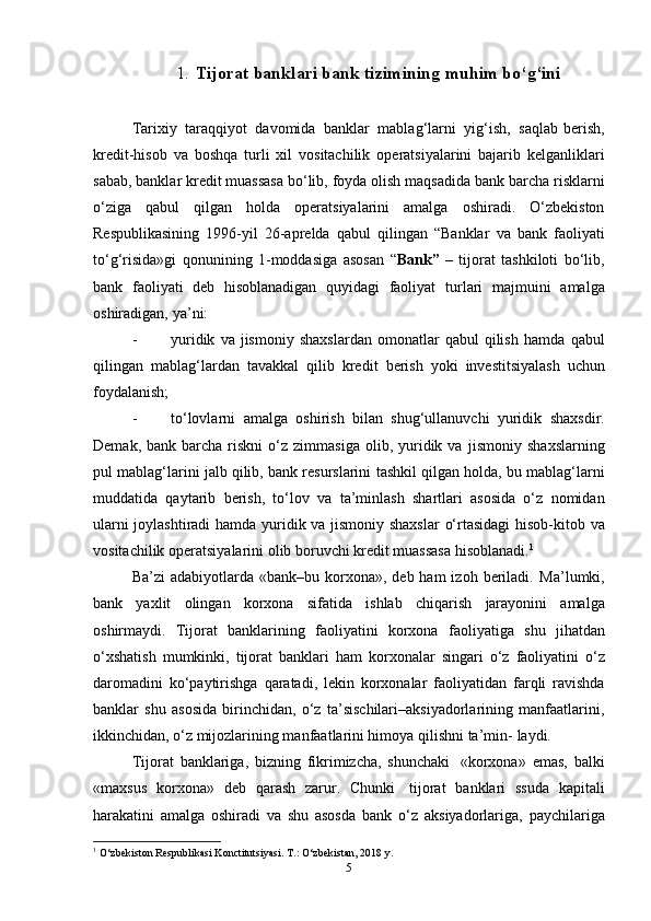 1. Tijorat   banklari   bank   tizimining   muhim   bo‘g‘ ini
Tarixiy   taraqqiyot   davomida   banklar   mablag‘larni   yig‘ish,   saqlab  berish,
kredit-hisob   va   boshqa   turli   xil   vositachilik   operatsiyalarini   bajarib   kelganliklari
sabab, banklar kredit muassasa bo‘lib, foyda olish   maqsadida   bank   barcha   risklarni
o‘ziga   qabul   qilgan   holda   operatsiyalarini   amalga   oshiradi.   O‘zbekiston
Respublikasining   1996-yil   26-aprelda   qabul   qilingan   “Banklar   va   bank   faoliyati
to‘g‘risida»gi   qonunining   1-moddasiga   asosan   “ Bank”   –   tijorat   tashkiloti   bo‘lib,
bank   faoliyati   deb   hisoblanadigan   quyidagi   faoliyat   turlari   majmuini   amalga
oshiradigan,   ya’ni:
- yuridik   va  jismoniy   shaxslardan   omonatlar   qabul   qilish   hamda   qabul
qilingan   mablag‘lardan   tavakkal   qilib   kredit   berish   yoki   investitsiyalash   uchun
foydalanish;
- to‘lovlarni   amalga   oshirish   bilan   shug‘ullanuvchi   yuridik   shaxsdir.
Demak,  bank  barcha  riskni  o‘z  zimmasiga   olib,  yuridik  va   jismoniy  shaxslarning
pul mablag‘larini jalb qilib, bank resurslarini   tashkil qilgan holda, bu mablag‘larni
muddatida   qaytarib   berish,   to‘lov   va   ta’minlash   shartlari   asosida   o‘z   nomidan
ularni joylashtiradi hamda   yuridik   va   jismoniy shaxslar   o‘rtasidagi   hisob-kitob   va
vositachilik   operatsiyalarini   olib   boruvchi   kredit   muassasa   hisoblanadi. 1
Ba’zi   adabiyotlarda  «bank–bu  korxona»,  deb  ham  izoh  beriladi.   Ma’lumki,
bank   yaxlit   olingan   korxona   sifatida   ishlab   chiqarish   jarayonini   amalga
oshirmaydi.   Tijorat   banklarining   faoliyatini   korxona   faoliyatiga   shu   jihatdan
o‘xshatish   mumkinki,   tijorat   banklari   ham   korxonalar   singari   o‘z   faoliyatini   o‘z
daromadini   ko‘paytirishga   qaratadi,   lekin   korxonalar   faoliyatidan   farqli   ravishda
banklar   shu   asosida   birinchidan,   o‘z   ta’sischilari–aksiyadorlarining   manfaatlarini,
ikkinchidan, o‘z mijozlarining manfaatlarini himoya qilishni ta’min-   laydi.
Tijorat   banklariga,   bizning   fikrimizcha,   shunchaki   «korxona»   emas,   balki
«maxsus   korxona»   deb   qarash   zarur.   Chunki   tijorat   banklari   ssuda   kapitali
harakatini   amalga   oshiradi   va   shu   asosda   bank   o‘z   aksiyadorlariga,   paychilariga
1
 O‘zbekiston   Respublikasi   Konctitutsiyasi.   T.:   O‘zbekistan,   2018   y.
5
