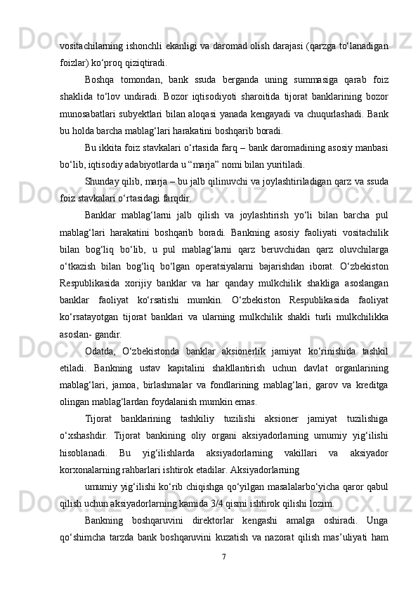 vositachilarning   ishonchli   ekanligi   va   daromad olish   darajasi   (qarzga   to‘lanadigan
foizlar)   ko‘proq qiziqtiradi.
Boshqa   tomondan,   bank   ssuda   berganda   uning   summasiga   qarab   foiz
shaklida   to‘lov   undiradi.   Bozor   iqtisodiyoti   sharoitida   tijorat   banklarining   bozor
munosabatlari   subyektlari   bilan   aloqasi   yanada   kengayadi   va   chuqurlashadi.   Bank
bu   holda   barcha   mablag‘lari   harakatini   boshqarib   boradi.
Bu   ikkita   foiz   stavkalari   o‘rtasida   farq   –   bank   daromadining   asosiy   manbasi
bo‘lib,   iqtisodiy   adabiyotlarda   u   “marja”   nomi   bilan   yuritiladi.
Shunday qilib, marja – bu jalb qilinuvchi va joylashtiriladigan qarz   va   ssuda
foiz   stavkalari   o‘rtasidagi   farqdir.
Banklar   mablag‘larni   jalb   qilish   va   joylashtirish   yo‘li   bilan   barcha   pul
mablag‘lari   harakatini   boshqarib   boradi.   Bankning   asosiy   faoliyati   vositachilik
bilan   bog‘liq   bo‘lib,   u   pul   mablag‘larni   qarz   beruvchidan   qarz   oluvchilarga
o‘tkazish   bilan   bog‘liq   bo‘lgan   operatsiyalarni   bajarishdan   iborat.   O‘zbekiston
Respublikasida   xorijiy   banklar   va   har   qanday   mulkchilik   shakliga   asoslangan
banklar   faoliyat   ko‘rsatishi   mumkin.   O‘zbekiston   Respublikasida   faoliyat
ko‘rsatayotgan   tijorat   banklari   va   ularning   mulkchilik   shakli   turli   mulkchilikka
asoslan-   gandir.
Odatda,   O‘zbekistonda   banklar   aksionerlik   jamiyat   ko‘rinishida   tashkil
etiladi.   Bankning   ustav   kapitalini   shakllantirish   uchun   davlat   organlarining
mablag‘lari,   jamoa,   birlashmalar   va   fondlarining   mablag‘lari,   garov   va   kreditga
olingan   mablag‘lardan   foydalanish   mumkin   emas.
Tijorat   banklarining   tashkiliy   tuzilishi   aksioner   jamiyat   tuzilishiga
o‘xshashdir.   Tijorat   bankining   oliy   organi   aksiyadorlarning   umumiy   yig‘ilishi
hisoblanadi.   Bu   yig‘ilishlarda   aksiyadorlarning   vakillari   va   aksiyador
korxonalarning   rahbarlari   ishtirok   etadilar.   Aksiyadorlarning
umumiy yig‘ilishi ko‘rib chiqishga qo‘yilgan   masalalarbo‘yicha qaror   qabul
qilish uchun aksiyadorlarning kamida 3/4 qismi ishtirok   qilishi   lozim.
Bankning   boshqaruvini   direktorlar   kengashi   amalga   oshiradi.   Unga
qo‘shimcha   tarzda   bank   boshqaruvini   kuzatish   va   nazorat   qilish   mas’uliyati   ham
7