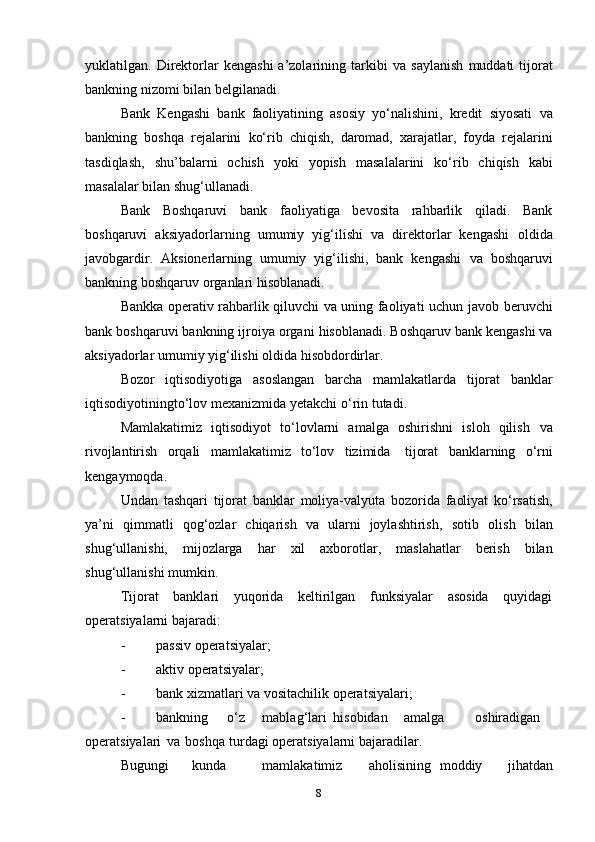 yuklatilgan.  Direktorlar   kengashi  a’zolarining  tarkibi   va   saylanish   muddati   tijorat
bankning   nizomi   bilan   belgilanadi.
Bank   Kengashi   bank   faoliyatining   asosiy   yo‘nalishini,   kredit   siyosati   va
bankning   boshqa   rejalarini   ko‘rib   chiqish,   daromad,   xarajatlar,   foyda   rejalarini
tasdiqlash,   shu’balarni   ochish   yoki   yopish   masalalarini   ko‘rib   chiqish   kabi
masalalar bilan   shug‘ullanadi.
Bank   Boshqaruvi   bank   faoliyatiga   bevosita   rahbarlik   qiladi.   Bank
boshqaruvi   aksiyadorlarning   umumiy   yig‘ilishi   va   direktorlar   kengashi   oldida
javobgardir.   Aksionerlarning   umumiy   yig‘ilishi,   bank   kengashi   va   boshqaruvi
bankning boshqaruv   organlari   hisoblanadi.
Bankka operativ rahbarlik qiluvchi va uning faoliyati uchun javob   beruvchi
bank   boshqaruvi   bankning   ijroiya   organi   hisoblanadi.   Boshqaruv bank kengashi va
aksiyadorlar   umumiy yig‘ilishi oldida   hisobdordirlar.
Bozor   iqtisodiyotiga   asoslangan   barcha   mamlakatlarda   tijorat   banklar
iqtisodiyotiningto‘lov   mexanizmida   yetakchi   o‘rin tutadi.
Mamlakatimiz   iqtisodiyot   to‘lovlarni   amalga   oshirishni   isloh   qilish   va
rivojlantirish   orqali   mamlakatimiz   to‘lov   tizimida   tijorat   banklarning   o‘rni
kengaymoqda.
Undan   tashqari   tijorat   banklar   moliya-valyuta   bozorida   faoliyat   ko‘rsatish,
ya’ni   qimmatli   qog‘ozlar   chiqarish   va   ularni   joylashtirish,   sotib   olish   bilan
shug‘ullanishi,   mijozlarga   har   xil   axborotlar,   maslahatlar   berish   bilan
shug‘ullanishi   mumkin.
Tijorat   banklari   yuqorida   keltirilgan   funksiyalar   asosida   quyidagi
operatsiyalarni bajaradi:
- passiv   operatsiyalar;
- aktiv   operatsiyalar;
- bank   xizmatlari   va   vositachilik   operatsiyalari;
- bankning o‘z mablag‘lari hisobidan amalga oshiradigan
operatsiyalari   va   boshqa   turdagi   operatsiyalarni   bajaradilar.
Bugungi kunda mamlakatimiz aholisining moddiy   jihatdan
8 