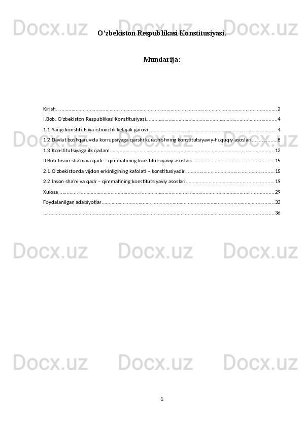 O‘zbekiston Respublikasi Konstitusiyasi.
Mundarija:
Kirish ............................................................................................................................................................ 2
I.Bob. O‘zbekiston Respublikasi Konstitusiyasi. ........................................................................................... 4
1.1.Yangi konstitutsiya ishonchli kelajak garovi ........................................................................................... 4
1.2.Davlat boshqaruvida korrupsiyaga qarshi kurashishning konstitutsiyaviy-huquqiy asoslari .................. 8
1.3.Konstitutsiyaga ilk qadam .................................................................................................................... 12
II.Bob.Inson sha'ni va qadr – qimmatining konstitutsiyaviy asoslari .......................................................... 15
2.1.O‘zbekistonda vijdon erkinligining kafolati – konstitusiyadir ............................................................... 15
2.2.Inson sha'ni va qadr – qimmatining konstitutsiyaviy asoslari .............................................................. 19
Xulosa ........................................................................................................................................................ 29
Foydalanilgan adabiyotlar .......................................................................................................................... 33
................................................................................................................................................................... 36
1 