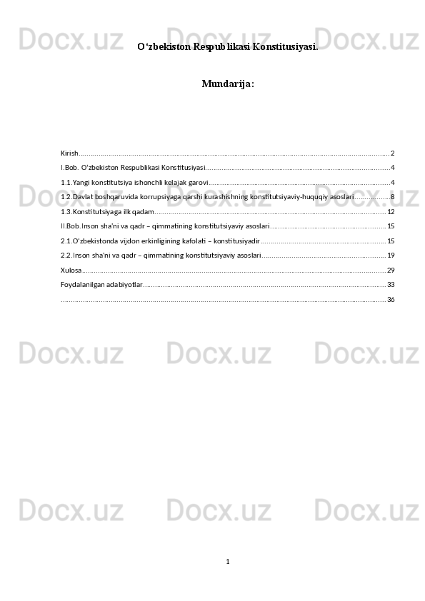 O‘zbekiston Respublikasi Konstitusiyasi.
Mundarija:
Kirish ............................................................................................................................................................ 2
I.Bob. O‘zbekiston Respublikasi Konstitusiyasi. ........................................................................................... 4
1.1.Yangi konstitutsiya ishonchli kelajak garovi ........................................................................................... 4
1.2.Davlat boshqaruvida korrupsiyaga qarshi kurashishning konstitutsiyaviy-huquqiy asoslari .................. 8
1.3.Konstitutsiyaga ilk qadam .................................................................................................................... 12
II.Bob.Inson sha'ni va qadr – qimmatining konstitutsiyaviy asoslari .......................................................... 15
2.1.O‘zbekistonda vijdon erkinligining kafolati – konstitusiyadir ............................................................... 15
2.2.Inson sha'ni va qadr – qimmatining konstitutsiyaviy asoslari .............................................................. 19
Xulosa ........................................................................................................................................................ 29
Foydalanilgan adabiyotlar .......................................................................................................................... 33
................................................................................................................................................................... 36
1
