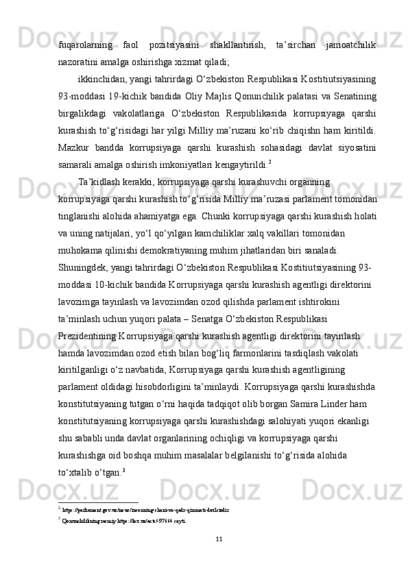 fuqarolarning   faol   pozitsiyasini   shakllantirish,   ta’sirchan   jamoatchilik
nazoratini amalga oshirishga xizmat qiladi;
ikkinchidan, yangi tahrirdagi O‘zbekiston Respublikasi Kostitiutsiyasining
93-moddasi 19-kichik  bandida Oliy  Majlis Qonunchilik  palatasi  va Senatining
birgalikdagi   vakolatlariga   O‘zbekiston   Respublikasida   korrupsiyaga   qarshi
kurashish to‘g‘risidagi har yilgi Milliy ma’ruzani ko‘rib chiqishn ham kiritildi.
Mazkur   bandda   korrupsiyaga   qarshi   kurashish   sohasidagi   davlat   siyosatini
samarali amalga oshirish imkoniyatlari kengaytirildi. 2
Ta’kidlash kerakki, korrupsiyaga qarshi kurashuvchi organning 
korrupsiyaga qarshi kurashish to‘g‘risida Milliy ma’ruzasi parlament tomonidan
tinglanishi alohida ahamiyatga ega. Chunki korrupsiyaga qarshi kurashish holati
va uning natijalari, yo‘l qo‘yilgan kamchiliklar xalq vakillari tomonidan 
muhokama qilinishi demokratiyaning muhim jihatlaridan biri sanaladi. 
Shuningdek, yangi tahrirdagi O‘zbekiston Respublikasi Kostitiutsiyasining 93-
moddasi 10-kichik bandida Korrupsiyaga qarshi kurashish agentligi direktorini 
lavozimga tayinlash va lavozimdan ozod qilishda parlament ishtirokini 
ta’minlash uchun yuqori palata – Senatga O‘zbekiston Respublikasi 
Prezidentining Korrupsiyaga qarshi kurashish agentligi direktorini tayinlash 
hamda lavozimdan ozod etish bilan bog‘liq farmonlarini tasdiqlash vakolati 
kiritilganligi o‘z navbatida, Korrupsiyaga qarshi kurashish agentligining 
parlament oldidagi hisobdorligini ta’minlaydi. Korrupsiyaga qarshi kurashishda 
konstitutsiyaning tutgan o‘rni haqida tadqiqot olib borgan Samira Linder ham 
konstitutsiyaning korrupsiyaga qarshi kurashishdagi salohiyati yuqori ekanligi 
shu sababli unda davlat organlarining ochiqligi va korrupsiyaga qarshi 
kurashishga oid boshqa muhim masalalar belgilanishi to‘g‘risida alohida 
to‘xtalib o‘tgan. 3
2
  https://parliament.gov.uz/news/insonning-shani-va-qadr-qimmati-daxlsizdir
3
  Qonunchilikning rasmiy https://lex.uz/acts/-97664 sayti.
11 