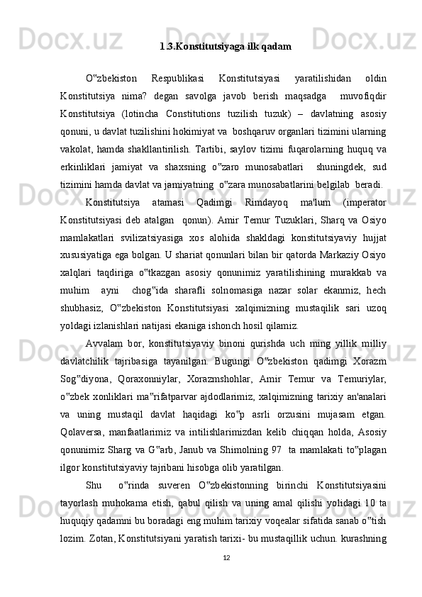 1.3.Konstitutsiyaga ilk qadam
O zbekiston   Respublikasi   Konstitutsiyasi   yaratilishidan   oldin‟
Konstitutsiya   nima?   degan   savolga   javob   berish   maqsadga     muvofiqdir
Konstitutsiya   (lotincha   Constitutions   tuzilish   tuzuk)   –   davlatning   asosiy
qonuni, u davlat tuzilishini hokimiyat va  boshqaruv organlari tizimini ularning
vakolat,   hamda   shakllantirilish.   Tartibi,   saylov   tizimi   fuqarolarning   huquq   v а
erkinliklari   jamiyat   va   shaxsning   o zaro   munosabatlari     shuningdek,   sud	
‟
tizimini hamda davlat va jamiyatning  o zara munosabatlarini belgilab  beradi.
‟
Konstitutsiya   atamasi   Qadimgi   Rimdayoq   ma'lum   (imperator
Konstitutsiyasi   deb   atalgan     qonun).   Amir   Temur   Tuzuklari,   Sharq   va   Osiyo
mamlakatlari   svilizatsiyasiga   xos   alohida   shakldagi   konstitutsiyaviy   hujjat
xususiyatiga ega bolgan. U shariat qonunlari bilan bir qatorda Markaziy Osiyo
xalqlari   taqdiriga   o tkazgan   asosiy   qonunimiz   yaratilishining   murakkab   va	
‟
muhim     ayni     chog ida   sharafli   solnomasiga   nazar   solar   ekanmiz,   hech	
‟
shubhasiz,   O zbekiston   Konstitutsiyasi   xalqimizning   mustaqilik   sari   uzoq	
‟
yoldagi izlanishlari natijasi ekaniga ishonch hosil qilamiz.
Avvalam   bor,   konstitutsiyaviy   binoni   qurishda   uch   ming   yillik   milliy
davlatchilik   tajribasiga   tayanilgan.   Bugungi   O zbekiston   qadimgi   Xorazm	
‟
Sog diyona,   Qoraxonniylar,   Xorazmshohlar,   Amir   Temur   va   Temuriylar,	
‟
o zbek   xonliklari   ma rifatparvar   ajdodlarimiz,   xalqimizning   tarixiy   an'analari	
‟ ‟
va   uning   mustaqil   davlat   haqidagi   ko p   asrli   orzusini   mujasam   etgan.	
‟
Qolaversa,   manfaatlarimiz   va   intilishlarimizdan   kelib   chiqqan   holda,   Asosiy
qonunimiz Sharg  va G arb, Janub va Shimolning 97   ta mamlakati to plagan	
‟ ‟
ilgor konstitutsiyaviy tajribani hisobga olib yaratilgan.
Shu     o rinda   suveren   O zbekistonning   birinchi   Konstitutsiyasini	
‟ ‟
tayorlash   muhokama   etish,   qabul   qilish   va   uning   amal   qilishi   yolidagi   10   ta
huquqiy qadamni bu boradagi eng muhim tarixiy voqealar sifatida sanab o tish	
‟
lozim. Zotan, Konstitutsiyani yaratish tarixi- bu mustaqillik uchun. kurashning
12 