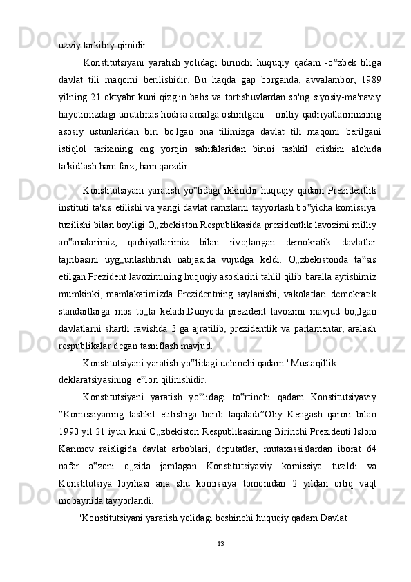 uzviy tarkibiy qimidir.
Konstitutsiyani   yaratish   yolidagi   birinchi   huquqiy   qadam   -o zbek   tiliga‟
davlat   tili   maqomi   berilishidir.   Bu   haqda   gap   borganda,   avvalambor,   1989
yilning   21   oktyabr  kuni   qizg'in   bahs   va  tortishuvlardan   so'ng   siyosiy-ma'naviy
hayotimizdagi unutilmas hodisa amalga oshirilgani – milliy qadriyatlarimizning
asosiy   ustunlaridan   biri   bo'lgan   ona   tilimizga   davlat   tili   maqomi   berilgani
istiqlol   tarixining   eng   yorqin   sahifalaridan   birini   tashkil   etishini   alohida
ta'kidlash ham farz, ham qarzdir.
Konstitutsiyani   yaratish   yo lidagi   ikkinchi   huquqiy   qadam   Prezidentlik	
‟
instituti ta'sis etilishi va yangi davlat ramzlarni tayyorlash bo yicha komissiya	
‟
tuzilishi bilan boyligi O„zbekiston Respublikasida prezidentlik lavozimi milliy
an analarimiz,   qadriyatlarimiz   bilan   rivojlangan   demokratik   davlatlar	
‟
tajribasini   uyg„unlashtirish   natijasida   vujudga   keldi.   O„zbekistonda   ta sis	
‟
etilgan Prezident lavozimining huquqiy asoslarini tahlil qilib baralla aytishimiz
mumkinki,   mamlakatimizda   Prezidentning   saylanishi,   vakolatlari   demokratik
standartlarga   mos   to„la   keladi.Dunyoda   prezident   lavozimi   mavjud   bo„lgan
davlatlarni   shartli   ravishda   3   ga   ajratilib,   prezidentlik   va   parlamentar,   aralash
respublikalar degan tasniflash mavjud.
Konstitutsiyani yaratish yo lidagi uchinchi qadam "Mustaqillik 	
‟
deklaratsiyasining  e lon qilinishidir.	
‟
Konstitutsiyani   yaratish   yo lidagi   to rtinchi   qadam   Konstitutsiyaviy	
‟ ‟
”Komissiyaning   tashkil   etilishiga   borib   taqaladi”Oliy   Kengash   qarori   bilan
1990 yil 21 iyun kuni O„zbekiston Respublikasining Birinchi Prezidenti Islom
Karimov   raisligida   davlat   arboblari,   deputatlar,   mutaxassislardan   iborat   64
nafar   a zoni   o„zida   jamlagan   Konstitutsiyaviy   komissiya   tuzildi   va	
‟
Konstitutsiya   loyihasi   ana   shu   komissiya   tomonidan   2   yildan   ortiq   vaqt
mobaynida tayyorlandi.
"Konstitutsiyani yaratish yolidagi beshinchi huquqiy qadam Davlat 
13 