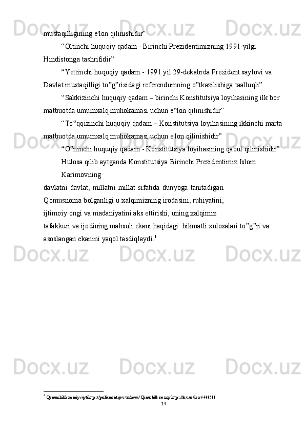 mustaqilligining e'lon qilinishidir”
“Oltinchi huquqiy qadam - Birinchi Prezidentimizning 1991-yilgi 
Hindistonga tashrifidir”
“Yettinchi huquqiy qadam - 1991 yil 29-dekabrda Prezident saylovi va 
Davlat mustaqilligi to g risidagi referendumning o tkazilishiga taalluqli”‟ ‟ ‟
“Sakkizinchi huquqiy qadam – birinchi Konstitutsiya loyihasining ilk bor 
matbuotda umumxalq muhokamasi uchun e lon qilinishidir”	
‟
“To qqizinchi huquqiy qadam – Konstitutsiya loyihasining ikkinchi marta	
‟
matbuotda umumxalq muhokamasi uchun e'lon qilinishidir”
“O ninchi huquqiy qadam - Konstitutsiya loyihasining qabul qilinishidir” 
‟
Hulosa qilib aytganda Konstitutsiya Birinchi Prezidentimiz Islom 
Karimovning
davlatni davlat,  millatni millat  sifatida  dunyoga tanitadigan
Qomusnoma bolganligi u xalqimizning irodasini, ruhiyatini,
ijtimoiy ongi va madaniyatini aks ettirishi, uning xalqimiz
tafakkuri va ijodining mahsuli ekani haqidagi  hikmatli xulosalari to g ri va 	
‟ ‟
asoslangan ekanini yaqol tasdiqlaydi. 4
4
  Qonunchilik rasmiy saytihttps://parliament.gov.uz/news/ Qonuchilk rasmiy https://lex.uz/docs/-644514
14 