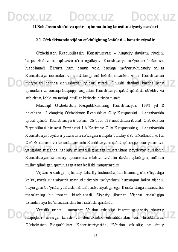 II.Bob.Inson sha'ni va qadr –   qimmatining konstitutsiyaviy asoslari
2.1.O‘zbekistonda vijdon erkinligining kafolati – konstitusiyadir
O'zbekiston   Respublikasini   Konstitusiyasi   –   huquqiy   davlatni   rivojini
barpo   etishda   hal   qiluvchi   o'rin   egallaydi.   Konstitusiya   me'yorlari   birlamchi
hisoblanadi.   Birorta   ham   qonun   yoki   boshqa   me'yoriy-huquqiy   xujjat
Konstitusiya   normalari   va   qoidalariga   zid   kelishi   mumkin   emas.   Konstitusion
me'yorlari   boshqa   qonunlardan   yuqori   turadi.   Chunki   davlani   barcha   joriy
qonunlari va boshqa huquqiy  xujjatlari Konstitusiya qabul qilishda ob'ektiv va
sub'ektiv, ichki va tashqi omillar birinchi o'rinda turadi.
Mustaqil   O'zbekiston   Respublikasining   Konstitusiyasi   1992   yil   8
dekabrda   12   chaqiriq   O'zbekiston   Respublika   Oliy   Kengashini   11-sessiyasida
qabul qilindi. Konstitusiya 6 bo'lim, 26 bob, 128 moddadan iborat. O'zbekiston
Republikasi   birinchi  Prezidenti   I.A.Karimov   Oliy   Kengashning   11-sessiyasida
Konstitusiya loyihasi yuzasidan so'zlagan nutqida bunday deb ta'kidlandi: «Hur
O'zbekistonimizni tarixida birinchi Kontitusiyani qabul qilish jumxuriyatimizni
yangidan   tuzishda   haqiqiy   mustaqilligimizga   mustahkam   poydevor   qurishdir,
Konstitusiyamiz   asosiy   qonunimiz   sifatida   davlatni   davlat   qiladigan,   millatni
millat qiladigan qonunlarga asos bo'lishi muqarrardir».
Vijdon erkinligi – ijtimoiy-falsafiy tushuncha, har kimning o z e tiqodigaʻ ʼ
ko ra, mazkur jamiyatda mavjud ijtimoiy me yorlarni buzmagan holda vijdoni	
ʻ ʼ
buyurgani bo yicha yashash, ishlash imkoniyatiga ega. Bunda dinga munosabat	
ʻ
masalaning   bir   tomoni   hisoblanadi.   Siyosiy   jihatdan   Vijdon   erkinligiga
demokratiya ko rinishlaridan biri sifatida qaraladi.	
ʻ
Yuridik   nuqtai     nazardan   Vijdon   erkinligi   insonning   asosiy   shaxsiy
huquqlari   sirasiga   kiradi   va   demokratik   erkinliklardan   biri   hisoblanadi.
O zbekiston   Respublikasi   Konstitutsiyasida,   "Vijdon   erkinligi   va   diniy	
ʻ
15 