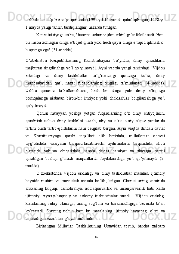 tashkilotlar to g risida"gi qonunda (1991 yil 14 iyunda qabul qilingan, 1998 yilʻ ʻ
1 mayda yangi tahriri tasdiqlangan) nazarda tutilgan.
Konstitutsiyaga ko ra, "hamma uchun vijdon erkinligi kafolatlanadi. Har 	
ʻ
bir inson xohlagan dinga e tiqod qilish yoki hech qaysi dinga e tiqod qilmaslik 
ʼ ʼ
huquqiga ega" (31-modda).
O zbekiston   Respublikasining   Konstitutsiyasi   bo yicha,   diniy   qarashlarni	
ʻ ʻ
majburan singdirishga yo l qo yilmaydi. Ayni vaqtda yangi tahrirdagi “Vijdon	
ʻ ʻ
erkinligi   va   diniy   tashkilotlar   to g risida„gi   qonunga   ko ra,   diniy	
ʻ ʻ ʻ
munosabatidan   qat i   nazar   fuqarolarning   tengligi   ta minlanadi   (4-modda).	
ʼ ʼ
Ushbu   qonunda   ta kidlanishicha,   hech   bir   dinga   yoki   diniy   e tiqodga
ʼ ʼ
boshqalariga   nisbatan   biron-bir   imtiyoz   yoki   cheklashlar   belgilanishiga   yo l	
ʻ
qo yilmaydi.	
ʻ
Qonun   muayyan   yoshga   yetgan   fuqarolarning   o z   diniy   ehtiyojlarini	
ʻ
qondirish   uchun   diniy   tashkilot   tuzish,   oliy   va   o rta   diniy   o quv   yurtlarida	
ʻ ʻ
ta lim   olish  tartib-qoidalarini   ham belgilab   bergan.  Ayni  vaqtda  dindan   davlat	
ʼ
va   Konstitutsiyaga   qarshi   targ ibot   olib   borishda,   millatlararo   adovat	
ʻ
uyg otishda,   vaziyatni   barqarorlashtiruvchi   uydirmalarni   tarqatishda,   aholi	
ʻ
o rtasida   vahima   chiqarishda   hamda   davlat,   jamiyat   va   shaxsga   qarshi	
ʻ
qaratilgan   boshqa   g arazli   maqsadlarda   foydalanishga   yo l   qo yilmaydi   (5-	
ʻ ʻ ʻ
modda).
O’zbekistonda   Vijdon   erkinligi   va   diniy   tashkilotlar   masalasi   ijtimoiy
hayotda   muhim   va   murakkab   masala   bo’lib,   kelgan.   Chunki   uning   zamirida
shaxsning   huquqi,   demokratiya,   adolatparvarlik   va   insonparvarlik   kabi   katta
ijtimoiy,   siyosiy-huquqiy   va   axloqiy   tushunchalar   turadi.     Vijdon   erkinligi
kishilarning   ruhiy   olamiga,   uning   sog’lom   va   barkamolligiga   bevosita   ta’sir
ko’rsatadi.   Shuning   uchun   ham   bu   masalaning   ijtimoiy   hayotdagi   o’rni   va
bajaradigan vazifalari g’oyat muhimdir.
Birlashgan   Millatlar   Tashkilotining   Ustavidan   tortib,   barcha   xalqaro
16 