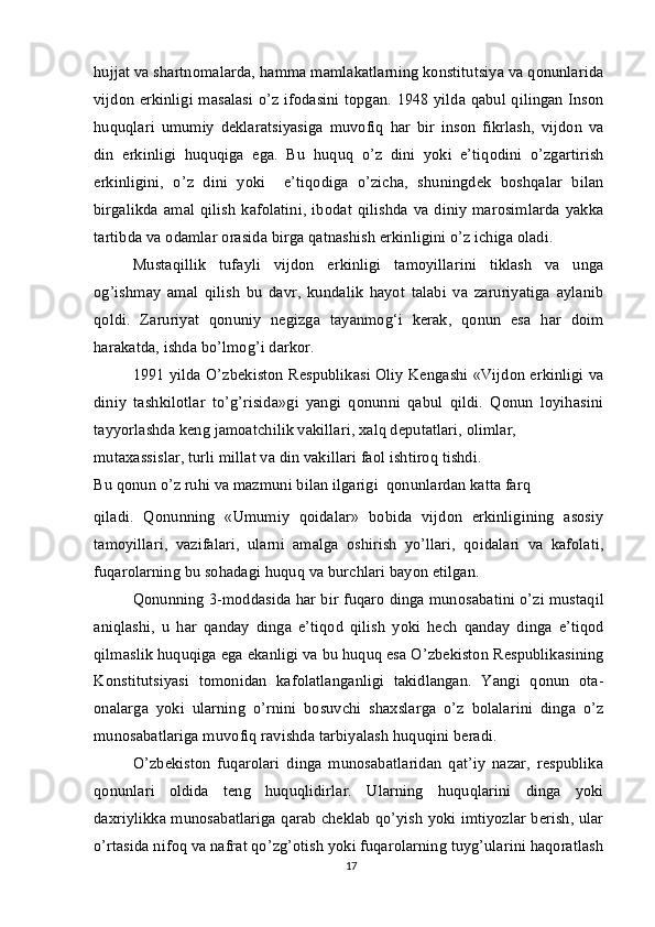 hujjat va shartnomalarda, hamma mamlakatlarning konstitutsiya va qonunlarida
vijdon erkinligi masalasi o’z ifodasini topgan. 1948 yilda qabul qilingan Inson
huquqlari   umumiy   deklaratsiyasiga   muvofiq   har   bir   inson   fikrlash,   vijdon   va
din   erkinligi   huquqiga   ega.   Bu   huquq   o’z   dini   yoki   e’tiqodini   o’zgartirish
erkinligini,   o’z   dini   yoki     e’tiqodiga   o’zicha,   shuningdek   boshqalar   bilan
birgalikda  amal   qilish   kafolatini,   ibodat  qilishda  va diniy   marosimlarda   yakka
tartibda va odamlar orasida birga qatnashish erkinligini o’z ichiga oladi.
Mustaqillik   tufayli   vijdon   erkinligi   tamoyillarini   tiklash   va   unga
og’ishmay   amal   qilish   bu   davr,   kundalik   hayot   talabi   va   zaruriyatiga   aylanib
qoldi.   Zaruriyat   qonuniy   negizga   tayanmog‘i   kerak,   qonun   esa   har   doim
harakatda, ishda bo’lmog’i darkor.
1991 yilda O’zbekiston Respublikasi Oliy Kengashi «Vijdon erkinligi va
diniy   tashkilotlar   to’g’risida»gi   yangi   qonunni   qabul   qildi.   Qonun   loyihasini
tayyorlashda keng jamoatchilik vakillari, xalq deputatlari, olimlar,
mutaxassislar, turli millat va din vakillari faol ishtiroq tishdi.
Bu qonun o’z ruhi va mazmuni bilan ilgarigi  qonunlardan katta farq
qiladi.   Qonunning   «Umumiy   qoidalar»   bobida   vijdon   erkinligining   asosiy
tamoyillari,   vazifalari,   ularni   amalga   oshirish   yo’llari,   qoidalari   va   kafolati,
fuqarolarning bu sohadagi huquq va burchlari bayon etilgan.
Qonunning 3-moddasida har bir fuqaro dinga munosabatini o’zi mustaqil
aniqlashi,   u   har   qanday   dinga   e’tiqod   qilish   yoki   hech   qanday   dinga   e’tiqod
qilmaslik huquqiga ega ekanligi va bu huquq esa O’zbekiston Respublikasining
Konstitutsiyasi   tomonidan   kafolatlanganligi   takidlangan.   Yangi   qonun   ota-
onalarga   yoki   ularning   o’rnini   bosuvchi   shaxslarga   o’z   bolalarini   dinga   o’z
munosabatlariga muvofiq ravishda tarbiyalash huquqini beradi.
O’zbekiston   fuqarolari   dinga   munosabatlaridan   qat’iy   nazar,   respublika
qonunlari   oldida   teng   huquqlidirlar.   Ularning   huquqlarini   dinga   yoki
daxriylikka munosabatlariga qarab cheklab qo’yish yoki imtiyozlar berish, ular
o’rtasida nifoq va nafrat qo’zg’otish yoki fuqarolarning tuyg’ularini haqoratlash
17 